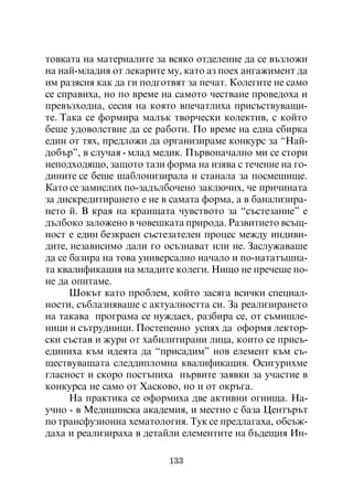 òîâêàòà íà ìàòåðèàëèòå çà âñÿêî îòäåëåíèå äà ñå âúçëîæè
íà íàé-ìëàäèÿ îò ëåêàðèòå ìó, êàòî àç ïîåõ àíãàæèìåíò äà
èì ðàçÿñíÿ êàê äà ãè ïîäãîòâÿò çà ïå÷àò. Êîëåãèòå íå ñàìî
ñå ñïðàâèõà, íî ïî âðåìå íà ñàìîòî ÷åñòâàíå ïðîâåäîõà è
ïðåâúçõîäíà, ñåñèÿ íà êîÿòî âïå÷àòëèõà ïðèñúñòâóâàùè-
òå. Òàêà ñå ôîðìèðà ìàëúê òâîð÷åñêè êîëåêòèâ, ñ êîéòî
áåøå óäîâîëñòâèå äà ñå ðàáîòè. Ïî âðåìå íà åäíà ñáèðêà
åäèí îò òÿõ, ïðåäëîæè äà îðãàíèçèðàìå êîíêóðñ çà “Íàé-
äîáúð”, â ñëó÷àÿ - ìëàä ìåäèê. Ïúðâîíà÷àëíî ìè ñå ñòîðè
íåïîäõîäÿùî, çàùîòî òàçè ôîðìà íà èçÿâà ñ òå÷åíèå íà ãî-
äèíèòå ñå áåøå øàáëîíèçèðàëà è ñòàíàëà çà ïîñìåøèùå.
Êàòî ñå çàìèñëèõ ïî-çàäúëáî÷åíî çàêëþ÷èõ, ÷å ïðè÷èíàòà
çà äèñêðåäèòèðàíåòî å íå â ñàìàòà ôîðìà, à â áàíàëèçèðà-
íåòî é. Â êðàÿ íà êðàèùàòà ÷óâñòâîòî çà “ñúñòåçàíèå” å
äúëáîêî çàëîæåíî â ÷îâåøêàòà ïðèðîäà. Ðàçâèòèåòî âñúù-
íîñò å åäèí áåçêðàåí ñúñòåçàòåëåí ïðîöåñ ìåæäó èíäèâè-
äèòå, íåçàâèñèìî äàëè ãî îñúçíàâàò èëè íå. Çàñëóæàâàøå
äà ñå áàçèðà íà òîâà óíèâåðñàëíî íà÷àëî è ïî-íàòàòúøíà-
òà êâàëèôèêàöèÿ íà ìëàäèòå êîëåãè. Íèùî íå ïðå÷åøå ïî-
íå äà îïèòàìå.
      Øîêúò êàòî ïðîáëåì, êîéòî çàñÿãà âñè÷êè ñïåöèàë-
íîñòè, ñúáëàçíÿâàøå ñ àêòóàëíîñòòà ñè. Çà ðåàëèçèðàíåòî
íà òàêàâà ïðîãðàìà ñå íóæäàåõ, ðàçáèðà ñå, îò ñúìèøëå-
íèöè è ñúòðóäíèöè. Ïîñòåïåííî óñïÿõ äà îôîðìÿ ëåêòîð-
ñêè ñúñòàâ è æóðè îò õàáèëèòèðàíè ëèöà, êîèòî ñå ïðèñú-
åäèíèõà êúì èäåÿòà äà “ïðèñàäèì” íîâ åëåìåíò êúì ñú-
ùåñòâóâàùàòà ñëåääèïëîìíà êâàëèôèêàöèÿ. Îñèãóðèõìå
ãëàñíîñò è ñêîðî ïîñòúïèõà ïúðâèòå çàÿâêè çà ó÷àñòèå â
êîíêóðñà íå ñàìî îò Õàñêîâî, íî è îò îêðúãà.
      Íà ïðàêòèêà ñå îôîðìèõà äâå àêòèâíè îãíèùà. Íà-
ó÷íî - â Ìåäèöèíñêà àêàäåìèÿ, è ìåñòíî ñ áàçà Öåíòúðúò
ïî òðàíñôóçèîííà õåìàòîëîãèÿ. Òóê ñå ïðåäëàãàõà, îáñúæ-
äàõà è ðåàëèçèðàõà â äåòàéëè åëåìåíòèòå íà áúäåùèÿ Èí-

                          133
 