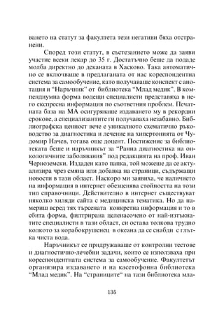 âàíåòî íà ñòàòóò çà ôàêóëòåòà òåçè íåãàòèâè áÿõà îòñòðà-
íåíè.
     Ñïîðåä òîçè ñòàòóò, â ñúñòåçàíèåòî ìîæå äà çàÿâè
ó÷àñòèå âñåêè ëåêàð äî 35 ã. Äîñòàòú÷íî áåøå äà ïîäàäå
ìîëáà äèðåêòíî äî äåêàíàòà â Õàñêîâî. Òàêà àâòîìàòè÷-
íî ñå âêëþ÷âàøå â ïðåäëàãàíàòà îò íàñ êîðåñïîíäåíòíà
ñèñòåìà çà ñàìîîáó÷åíèå, êàòî ïîëó÷àâàøå êîíñïåêò ñ àíî-
òàöèÿ è “Íàðú÷íèê” îò áèáëèîòåêà “Ìëàä ìåäèê”. Â êîì-
ïåíäèóìíà ôîðìà âîäåùè ñïåöèàëèñòè ïðåäñòàâÿõà â íå-
ãî åêñïðåñíà èíôîðìàöèÿ ïî ñúîòâåòíèÿ ïðîáëåì. Ïå÷àò-
íàòà áàçà íà ÌÀ îñèãóðÿâàøå èçäàâàíåòî ìó â ðåêîðäíè
ñðîêîâå, à ñïåöèàëèçàíòèòå ãè ïîëó÷àâàõà íåçàáàâíî. Áèá-
ëèîãðàôñêà öåííîñò âå÷å å óíèêàëíîòî ñõåìàòè÷íî ðúêî-
âîäñòâî çà äèàãíîñòèêà è ëå÷åíèå íà õèïåðòîíèÿòà îò ×ó-
äîìèð Íà÷åâ, òîãàâà îùå äîöåíò. Ïîñòèæåíèå çà áèáëèî-
òåêàòà áåøå è íàðú÷íèêúò çà “Ðàííà äèàãíîñòèêà íà îí-
êîëîãè÷íèòå çàáîëÿâàíèÿ” ïîä ðåäàêöèÿòà íà ïðîô. Èâàí
×åðíîçåìñêè. Èçäàäåí êàòî ïàïêà, òîé ìîæåøå äà ñå àêòó-
àëèçèðà ÷ðåç ñìÿíà èëè äîáàâêà íà ñòðàíèöè, ñúäúðæàùè
íîâîñòè â òàçè îáëàñò. Íàñêîðî ìè çàÿâèõà, ÷å íàëè÷èåòî
íà èíôîðìàöèÿ â èíòåðíåò îáåçöåíÿâà ñòîéíîñòòà íà òîçè
òèï ñïðàâî÷íèöè. Äåéñòâèòåëíî â èíòåðíåò ñúùåñòâóâàò
íÿêîëêî õèëÿäè ñàéòà ñ ìåäèöèíñêà òåìàòèêà. Íî äà íà-
ìåðèø âñðåä òÿõ òúðñåíàòà êîíêðåòíà èíôîðìàöèÿ è òî â
ñáèòà ôîðìà, ôèëòðèðàíà öåëåíàñî÷åíî îò íàé-èçòúêíà-
òèòå ñïåöèàëèñòè â òàçè îáëàñò, ñè îñòàâà òîëêîâà òðóäíî
êîëêîòî çà êîðàáîêðóøåíåö â îêåàíà äà ñå ñíàáäè ñ ãëúò-
êà ÷èñòà âîäà.
     Íàðú÷íèêúò ñå ïðèäðóæàâàøå îò êîíòðîëíè òåñòîâå
è äèàãíîñòè÷íî-ëå÷åáíè çàäà÷è, êîèòî ñå èçïîëçâàõà ïðè
êîðåñïîíäåíòíàòà ñèñòåìà çà ñàìîîáó÷åíèå. Ôàêóëòåòúò
îðãàíèçèðà èçäàâàíåòî è íà êàñåòîôîííà áèáëèîòåêà
“Ìëàä ìåäèê”. Íà “ñòðàíèöèòå“ íà òàçè áèáëèîòåêà ìëà-

                          135
 
