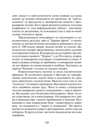 äèÿò ëåêàð è â íàé-çàòúíòåíîòî ñåëöå ìîæåøå äà ñëóøà
ëåêöèè íà âîäåùè ñïåöèàëèñòè ïî ïðîáëåìà. Çà “íàé-çà-
ïàëåíèòå” ñå ïðåäëàãàõà è òðåíèðîâú÷íè äèñêåòè ñ ïðîã-
ðàìèðàíè òåñòîâå. Êàòî ïðàâÿ ðåêàïèòóëàöèÿ íà ïîëåçíèÿ
êîåôèöèåíò îò òàçè èíôîðìàöèîííà äåéíîñò íåîòìåííî
ñòèãàì äî çàêëþ÷åíèå, ÷å òÿ âñúùíîñò ñåãà å îùå ïî-íåîá-
õîäèìà îòêîëêîòî ïðåäè.
     Ïðåäõîæäàùàòà ïîïóëÿðíîñò íà ñúñòåçàíèåòî è äî-
ïúëíèòåëíàòà ðàçãëàñà ÷ðåç â.”Çäðàâåí ôðîíò” è ïèñìà-
ïîêàíè äî âñè÷êè áîëíèöè àíãàæèðàõà âíèìàíèåòî íà ïî-
âå÷å îò 1300 ìëàäè ëåêàðè, ïîäàëè ìîëáè çà ó÷àñòèå. Äî-
ïúëíèòåëåí èíòåðåñ ïðåäèçâèêâàõà çíà÷èòåëíèòå äóõîâíè
è ìàòåðèàëíè ñòèìóëè. Êëàñèðàëèòå ñå íà ïúðâèòå òðè ìåñ-
òà ïîëó÷àâàõà çâàíèåòî “Ëàóðåàò”, à äî 30-òî ìåñòî, ñå ïðåä-
ëàãàõà çà èçâúíðåäíî àòåñòèðàíå è ïîâèøåíèå â ñòåïåí. Ñ
âñåêè ñëåäâàù êîíêóðñ ñå ïðèáàâÿõà è èçâúíðåäíè íàãðà-
äè ïîä ôîðìà íà ñïåöèàëèçàöèè â ÷óæáèíà. Çàïî÷íàõà äà
íàðè÷àò Õàñêîâî - ñòîëèöà íà ìëàäèòå ëåêàðè.
     Êîðåñïîíäåíòíàòà ñèñòåìà ñå îêàçà èçêëþ÷èòåëíî
åôèêàñíà. Â ñúîòâåòíèòå ñðîêîâå â Öåíòúðà ïî òðàíñôó-
çèîííà õåìàòîëîãèÿ, êúäåòî áåøå è ñåäàëèùåòî íà äåêà-
íàòà, ïðèñòèãàõà ñ õèëÿäè ïèñìà. Íåäúëãî ñëåä òîâà îò òóê
“èçëèòàõà” îòãîâîðè è ïðåïîðúêè. Íåñúìíåíî ìëàäèòå êî-
ëåãè îöåíÿâàõà íàøèÿ òðóä. ×åñòî â ïëèêà ñ êîíòðîëíè
òåñòîâå íàìèðàõìå ïúõíàòà èëþñòðîâàíà ñ öâåòÿ êàðòè÷-
êà. Áåç íàäïèñ, êàòî áåçìúëâíà áëàãîäàðíîñò. Áåøå íå ñà-
ìî çàòðîãâàùî, íî è èìïóëñèðàùî. Îòãîâàðÿõìå èì ñ ãðè-
æà è âíèìàíèå ïðè òÿõíîòî ïðåáèâàâàíå â Õàñêîâî. Êóë-
ìèíàöèÿ â òîâà íàïðàâëåíèå áåøå òúðæåñòâåíîòî çàêðè-
âàíå íà ïàíîðàìàòà ñ “ïàðòè çà äîâèæäàíå”. Ïî íÿêîãà
âñè÷êè ñè ïëàùàõìå êóâåðò â ðåñòîðàíòèòå, êîèòî åäâà íè
ïîáèðàõà. Â äðóãè ñëó÷àè ìåñòíîòî ðúêîâîäñòâî íè ñïîí-
ñîðèðàøå.

                            136
 