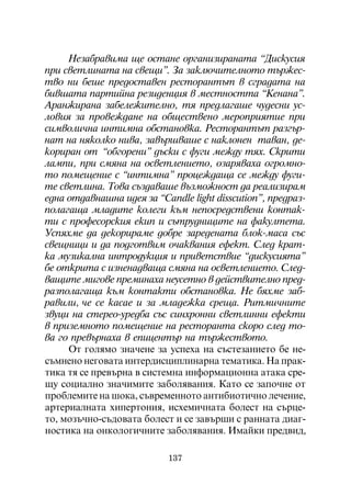 Íåçàáðàâèìà ùå îñòàíå îðãàíèçèðàíàòà “Äèñêóñèÿ
ïðè ñâåòëèíàòà íà ñâåùè”. Çà çàêëþ÷èòåëíîòî òúðæåñ-
òâî íè áåøå ïðåäîñòàâåí ðåñòîðàíòúò â ñãðàäàòà íà
áèâøàòà ïàðòèéíà ðåçèäåíöèÿ â ìåñòíîñòòà “Êåíàíà”.
Àðàíæèðàíà çàáåëåæèòåëíî, òÿ ïðåäëàãàøå ÷óäåñíè óñ-
ëîâèÿ çà ïðîâåæäàíå íà îáùåñòâåíî ìåðîïðèÿòèå ïðè
ñèìâîëè÷íà èíòèìíà îáñòàíîâêà. Ðåñòîðàíòúò ðàçãúð-
íàò íà íÿêîëêî íèâà, çàâúðøâàøå ñ íàêëîíåí òàâàí, äå-
êîðèðàí îò “îáãîðåíè” äúñêè ñ ôóãè ìåæäó òÿõ. Ñêðèòè
ëàìïè, ïðè ñìÿíà íà îñâåòëåíèåòî, îçàðÿâàõà îãðîìíî-
òî ïîìåùåíèå ñ “èíòèìíà” ïðîöåæäàùà ñå ìåæäó ôóãè-
òå ñâåòëèíà. Òîâà ñúçäàâàøå âúçìîæíîñò äà ðåàëèçèðàì
åäíà îòäàâíàøíà èäåÿ çà “Candlå light disscution”, ïðåäðàç-
ïîëàãàùà ìëàäèòå êîëåãè êúì íåïîñðåäñòâåíè êîíòàê-
òè ñ ïðîôåñîðñêèÿ åêèï è ñúòðóäíèöèòå íà ôàêóëòåòà.
Óñïÿõìå äà äåêîðèðàìå äîáðå çàðåäåíàòà áëîê-ìàñà ñúñ
ñâåùíèöè è äà ïîäãîòâèì î÷àêâàíèÿ åôåêò. Ñëåä êðàò-
êà ìóçèêàëíà èíòðîäóêöèÿ è ïðèâåòñòâèå “äèñêóñèÿòà”
áå îòêðèòà ñ èçíåíàäâàùà ñìÿíà íà îñâåòëåíèåòî. Ñëåä-
âàùèòå ìèãîâå ïðåìèíàõà íåóñåòíî â äåéñòâèòåëíî ïðåä-
ðàçïîëàãàùà êúì êîíòàêòè îáñòàíîâêà. Íå áÿõìå çàá-
ðàâèëè, ÷å ñå êàñàå è çà ìëàäåæêà ñðåùà. Ðèòìè÷íèòå
çâóöè íà ñòåðåî-óðåäáà ñúñ ñèíõðîííè ñâåòëèííè åôåêòè
â ïðèçåìíîòî ïîìåùåíèå íà ðåñòîðàíòà ñêîðî ñëåä òî-
âà ãî ïðåâúðíàõà â åïèöåíòúð íà òúðæåñòâîòî.
     Îò ãîëÿìî çíà÷åíå çà óñïåõà íà ñúñòåçàíèåòî áå íå-
ñúìíåíî íåãîâàòà èíòåðäèñöèïëèíàðíà òåìàòèêà. Íà ïðàê-
òèêà òÿ ñå ïðåâúðíà â ñèñòåìíà èíôîðìàöèîííà àòàêà ñðå-
ùó ñîöèàëíî çíà÷èìèòå çàáîëÿâàíèÿ. Êàòî ñå çàïî÷íå îò
ïðîáëåìèòå íà øîêà, ñúâðåìåííîòî àíòèáèîòè÷íî ëå÷åíèå,
àðòåðèàëíàòà õèïåðòîíèÿ, èñõåìè÷íàòà áîëåñò íà ñúðöå-
òî, ìîçú÷íî-ñúäîâàòà áîëåñò è ñå çàâúðøè ñ ðàííàòà äèàã-
íîñòèêà íà îíêîëîãè÷íèòå çàáîëÿâàíèÿ. Èìàéêè ïðåäâèä,

                           137
 