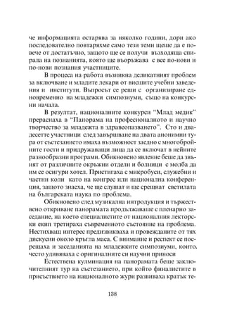 ÷å èíôîðìàöèÿòà îñòàðÿâà çà íÿêîëêî ãîäèíè, äîðè àêî
ïîñëåäîâàòåëíî ïîâòàðÿõìå ñàìî òåçè òåìè ùåøå äà å ïî-
âå÷å îò äîñòàòú÷íî, çàùîòî ùå ñå ïîëó÷è âúçõîäÿùà ñïè-
ðàëà íà ïîçíàíèÿòà, êîÿòî ùå âúîðúæàâà ñ âñå ïî-íîâè è
ïî-íîâè ïîçíàíèÿ ó÷àñòíèöèòå.
      Â ïðîöåñà íà ðàáîòà âúçíèêíà äåëèêàòíèÿò ïðîáëåì
çà âêëþ÷âàíå è ìëàäèòå ëåêàðè îò âèñøèòå ó÷åáíè çàâåäå-
íèÿ è èíñòèòóòè. Âúïðîñúò ñå ðåøè ñ îðãàíèçèðàíå åä-
íîâðåìåííî íà ìëàäåæêè ñèìïîçèóìè, ñúùî íà êîíêóðñ-
íè íà÷àëà.
      Â ðåçóëòàò, íàöèîíàëíèòå êîíêóðñè “Ìëàä ìåäèê”
ïðåðàñíàõà â “Ïàíîðàìà íà ïðîôåñèîíàëíîòî è íàó÷íî
òâîð÷åñòâî çà ìëàäåæòà â çäðàâåîïàçâàíåòî”. Ñòî è äâà-
äåñåòòå ó÷àñòíèöè ñëåä çàâúðøâàíå íà äâàòà àíîíèìíè òó-
ðà îò ñúñòåçàíèåòî èìàõà âúçìîæíîñò çàåäíî ñ ìíîãîáðîé-
íèòå ãîñòè è ïðèäðóæàâàùè ëèöà äà ñå âêëþ÷àò â íåéíèòå
ðàçíîîáðàçíè ïðîãðàìè. Îáèêíîâåíî ÿâëåíèå áåøå äà çâú-
íÿò îò ðàçëè÷íèòå îêðúæíè îòäåëè è áîëíèöè ñ ìîëáà äà
èì ñå îñèãóðè õîòåë. Ïðèñòèãàõà ñ ìèêðîáóñè, ñëóæåáíè è
÷àñòíè êîëè êàòî íà êîíãðåñ èëè íàöèîíàëíà êîíôåðåí-
öèÿ, çàùîòî çíàåõà, ÷å ùå ñëóøàò è ùå ñðåùíàò ñâåòèëàòà
íà áúëãàðñêàòà íàóêà ïî ïðîáëåìà.
      Îáèêíîâåíî ñëåä ìóçèêàëíà èíòðîäóêöèÿ è òúðæåñò-
âåíî îòêðèâàíå ïàíîðàìàòà ïðîäúëæàâàøå ñ ïëåíàðíî çà-
ñåäàíèå, íà êîåòî ñïåöèàëèñòèòå îò íàöèîíàëíèÿ ëåêòîðñ-
êè åêèï òðåòèðàõà ñúâðåìåííîòî ñúñòîÿíèå íà ïðîáëåìà.
Íåñòèõâàù èíòåðåñ ïðåäèçâèêâàõà è ïðîâåæäàíèòå îò òÿõ
äèñêóñèè îêîëî êðúãëà ìàñà. Ñ âíèìàíèå è ðåñïåêò ñå ïîñ-
ðåùàõà è çàñåäàíèÿòà íà ìëàäåæêèòå ñèìïîçèóìè, êîèòî.
÷åñòî óäèâÿâàõà ñ îðèãèíàëíèòå ñè íàó÷íè ïðèíîñè
      Åñòåñòâåíà êóëìèíàöèÿ íà ïàíîðàìàòà áåøå çàêëþ-
÷èòåëíèÿò òóð íà ñúñòåçàíèåòî, ïðè êîéòî ôèíàëèñòèòå â
ïðèñúñòâèåòî íà íàöèîíàëíîòî æóðè ðàçâèâàõà êðàòúê òå-

                          138
 