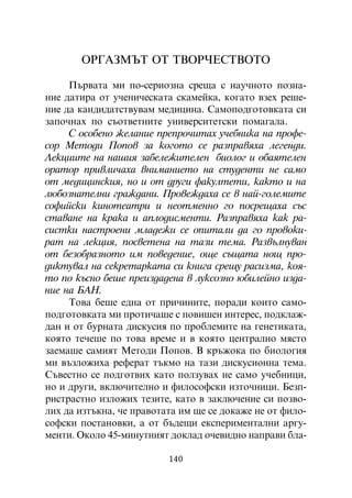 ÎÐÃÀÇÌÚÒ ÎÒ ÒÂÎÐ×ÅÑÒÂÎÒÎ

     Ïúðâàòà ìè ïî-ñåðèîçíà ñðåùà ñ íàó÷íîòî ïîçíà-
íèå äàòèðà îò ó÷åíè÷åñêàòà ñêàìåéêà, êîãàòî âçåõ ðåøå-
íèå äà êàíäèäàòñòâóâàì ìåäèöèíà. Ñàìîïîäãîòîâêàòà ñè
çàïî÷íàõ ïî ñúîòâåòíèòå óíèâåðñèòåòñêè ïîìàãàëà.
     Ñ îñîáåíî æåëàíèå ïðåïðî÷èòàõ ó÷åáíèêà íà ïðîôå-
ñîð Ìåòîäè Ïîïîâ çà êîãîòî ñå ðàçïðàâÿõà ëåãåíäè.
Ëåêöèèòå íà íàøèÿ çàáåëåæèòåëåí áèîëîã è îáàÿòåëåí
îðàòîð ïðèâëè÷àõà âíèìàíèåòî íà ñòóäåíòè íå ñàìî
îò ìåäèöèíñêèÿ, íî è îò äðóãè ôàêóëòåòè, êàêòî è íà
ëþáîçíàòåëíè ãðàæäàíè. Ïðîâåæäàõà ñå â íàé-ãîëåìèòå
ñîôèéñêè êèíîòåàòðè è íåîòìåííî ãî ïîñðåùàõà ñúñ
ñòàâàíå íà êðàêà è àïëîäèñìåíòè. Ðàçïðàâÿõà êàê ðà-
ñèñòêè íàñòðîåíè ìëàäåæè ñå îïèòàëè äà ãî ïðîâîêè-
ðàò íà ëåêöèÿ, ïîñâåòåíà íà òàçè òåìà. Ðàçâúëíóâàí
îò áåçîáðàçíîòî èì ïîâåäåíèå, îùå ñúùàòà íîù ïðî-
äèêòóâàë íà ñåêðåòàðêàòà ñè êíèãà ñðåùó ðàñèçìà, êîÿ-
òî ïî êúñíî áåøå ïðåèçäàäåíà â ëóêñîçíî þáèëåéíî èçäà-
íèå íà ÁÀÍ.
     Òîâà áåøå åäíà îò ïðè÷èíèòå, ïîðàäè êîèòî ñàìî-
ïîäãîòîâêàòà ìè ïðîòè÷àøå ñ ïîâèøåí èíòåðåñ, ïîäêëàæ-
äàí è îò áóðíàòà äèñêóñèÿ ïî ïðîáëåìèòå íà ãåíåòèêàòà,
êîÿòî òå÷åøå ïî òîâà âðåìå è â êîÿòî öåíòðàëíî ìÿñòî
çàåìàøå ñàìèÿò Ìåòîäè Ïîïîâ. Â êðúæîêà ïî áèîëîãèÿ
ìè âúçëîæèõà ðåôåðàò òúêìî íà òàçè äèñêóñèîííà òåìà.
Ñúâåñòíî ñå ïîäãîòâèõ êàòî ïîëçóâàõ íå ñàìî ó÷åáíèöè,
íî è äðóãè, âêëþ÷èòåëíî è ôèëîñîôñêè èçòî÷íèöè. Áåçï-
ðèñòðàñòíî èçëîæèõ òåçèòå, êàòî â çàêëþ÷åíèå ñè ïîçâî-
ëèõ äà èçòúêíà, ÷å ïðàâîòàòà èì ùå ñå äîêàæå íå îò ôèëî-
ñîôñêè ïîñòàíîâêè, à îò áúäåùè åêñïåðèìåíòàëíè àðãó-
ìåíòè. Îêîëî 45-ìèíóòíèÿò äîêëàä î÷åâèäíî íàïðàâè áëà-

                          140
 