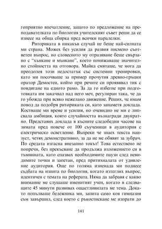 ãîïðèÿòíî âïå÷àòëåíèå, çàùîòî ïî ïðåäëîæåíèå íà ïðå-
ïîäàâàòåëêàòà ïî áèîëîãèÿ ó÷èòåëñêèÿò ñúâåò ðåøè äà ñå
èçíåñå íà îáùà ñáèðêà ïðåä âñè÷êè ïàðàëåëêè.
      Ðèòîðèêàòà â íèêàêúâ ñëó÷àé íå áåøå íàé-ñèëíàòà
ìè ñòðàíà. Ìîæåõ áåç óñèëèÿ äà ðàçâèÿ ïèñìåíî ñúîò-
âåòåí âúïðîñ, íî ñëîâåñíîòî ìó îòðàçÿâàíå áåøå ñâúðçà-
íî ñ “õúíêàíå è ìúíêàíå”, êîåòî ïîíèæàâàøå çíà÷èòåë-
íî ñòîéíîñòòà íà îòãîâîðà. Ìàéêà ñìÿòàøå, ÷å ìîãà äà
ïðåîäîëåÿ òîçè íåäîñòàòúê ñúñ ñèñòåìíè òðåíèðîâêè,
êàòî ìè ïîñî÷âàøå çà ïðèìåð ïðî÷óòèÿ äðåâíî-ãðúöêè
îðàòîð Äåìîñòåí, êîéòî ïðè ðå÷èòå ñè ïðîÿâÿâàë òèê ñ
ïîâäèãàíå íà åäíîòî ðàìî. Çà äà ãî èçáåãíå ïðè ïîäãî-
òîâêàòà èì çàêà÷âàë íàä íåãî ìå÷, ðåãóëèðàí òàêà, ÷å äà
ãî óáîæäà ïðè âñÿêî íåæåëàíî äâèæåíèå. Ðåøèõ, ÷å èìàì
ïîâîä äà ïîäîáðÿ ðèòîðèêàòà ñè, êàòî çàïàìåòÿ äîêëàäà.
Êîñòâàøå ìè âðåìå è óñèëèÿ, íî î÷åâèäíî íå ìè å ëèï-
ñâàëà àìáèöèÿ, êîÿòî ñëó÷àéíîñòòà âúçíàãðàäè äâóêðàò-
íî. Ïðåäñòàâèõ äîêëàäà â êúñíèòå ñëåäîáåäíè ÷àñîâå íà
çèìàòà ïðåä ïîâå÷å îò 100 ñúó÷åíèöè â àóäèòîðèÿ ñ
åëåêòðè÷åñêî îñâåòëåíèå. Âúïðåêè ÷å çíàåõ òåêñòà íàè-
çóñò, ÷åòÿõ äåìîíñòðàòèâíî, çà äà íå ìå îáÿâÿò çà çóáðà÷.
Ïî ñðåäàòà èçãàñíà âíåçàïíî òîêúò! Òîâà åñòåñòâåíî íå
ïîïðå÷è, áåç ïðåêúñâàíå äà ïðîäúëæà èçëîæåíèåòî ñè â
òúìíèíàòà, êàòî ñïàçâàõ íåîáõîäèìèòå ïàóçè ñëåä íåâè-
äèìèòå òî÷êè è çàïåòàè, ïðåä ïðèòèõíàëàòà îò óäèâëå-
íèå àóäèòîðèÿ. Îùå ïî ãîëÿìà èçíåíàäà ìè ïîäíåñå
ñúäáàòà íà èçïèòà ïî áèîëîãèÿ, êîãàòî èçòåãëèõ âúïðîñ,
èäåíòè÷åí ñ òåìàòà íà ðåôåðàòà. Íÿìà äà çàáðàâÿ ñ êàêâî
âíèìàíèå ìå ñëóøàøå èìåíèòèÿò ó÷åí, êîãàòî â ñëåäâà-
ùèòå 45 ìèíóòè ðàçâèâàõ îùàñòëèâèëàòà ìå òåìà. Äîêà-
òî ïîïúëâàøå áåëåæíèêà ìè, çàïèòà ñàìî êîÿ ãèìíàçèÿ
ñúì çàâúðøèë, ñëåä êîåòî ñ ðúêîñòèñêàíå ìå èçïðàòè äî

                          141
 