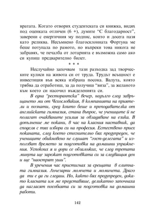 âðàòàòà. Êîãàòî îòâîðèõ ñòóäåíòñêàòà ñè êíèæêà, âèäÿõ
ïîä îöåíêàòà îòëè÷åí (6 +), äóìèòå “Ñ áëàãîäàðíîñò”,
çàâåðåíè ñ åíåðãè÷íèÿ ìó ïîäïèñ, êîèòî è äîñåãà ïàçÿ
êàòî ðåëèêâà. Íåñúìíåíî áëàãîñêëîííàòà Ôîðòóíà ìå
áåøå ïîòóïàëà ïî ðàìîòî, íî âúïðåêè òîâà íèêîãà íå
çàáðàâÿõ, ÷å ïå÷àëáà îò ëîòàðèÿòà å âúçìîæíà ñàìî àêî
ñè êóïèø ïðåäâàðèòåëíî áèëåò.
                       * * *
     Íåñëó÷àéíî çàïî÷âàì òàçè ðàçõîäêà çàä òâîð÷åñ-
êèòå êóëèñè íà æèâîòà ñè îò òðóäà. Òðóäúò âñúùíîñò å
èíâåñòèöèÿ âúâ âñÿêà èçáðàíà ïîñîêà. Âàëóòà, êîÿòî
òðÿáâà äà îòðàáîòèø, çà äà ïîëó÷èø “âèçà”, çà æåëàíîòî
êúì êîåòî ñè íàñî÷èë âúæäåëåíèÿòà ñè.
     Â åäíà “ðåñòîðàíòñêà” âå÷åð, íåäúëãî ñëåä çàâðú-
ùàíåòî ìè îò ×åõîñëîâàêèÿ, â êîìïàíèÿòà íà ïðèÿòå-
ëè è ïîçíàòè, ñðåä êîèòî áåøå è ïðåïîäàâàòåëêà îò
àíãëèéñêàòà ãèìíàçèÿ, ñòàíà âúïðîñ, ÷å ó÷åíèöèòå é íå
ïîëàãàò î÷àêâàíèòå óñèëèÿ çà îâëàäÿâàíå íà åçèêà. Â
äîïúëíåíèå ìå ïîêàíè, â ÷àñ íà êëàñíèÿ íàñòàâíèê, äà
ñïîäåëÿ ñ òÿõ èçáîðà ñè íà ïðîôåñèÿ. Åñòåñòâåíî ïðèåõ
ïîêàíàòà, ñëåä êîåòî ñòåñíèòåëíî áÿõ ïðåäóïðåäåí, ÷å
ó÷åíèöèòå îáèêíîâåíî íå ñëóøàò “ãîñò-äåëåãàòà” è èç-
ïîëçâàò âðåìåòî çà ïîäãîòîâêà íà äîìàøíè óïðàæíå-
íèÿ. Óñïîêîèõ ÿ è äîðè ñå îáçàëîæèõ, ÷å ñëåä òðåòàòà
ìèíóòà ùå çàðåæàò ïîäãîòîâêàòà ñè çà ñëåäâàùèÿ äåí
è ùå “íàîñòðÿò óøè”.
     Â óðå÷åíèÿ ÷àñ ïðèñòèãíàõ çà ñðåùàòà â åëèòíà-
òà ãèìíàçèÿ. Ëú÷åçàðíè ìîì÷åòà è ìîìè÷åòà. Äðàãî
äà òè å äà ãè ãëåäàø. Íî, êàêòî áÿõ ïðåäóïðåäåí, äîêà-
òî êëàñíàòà èì ìå ïðåäñòàâÿøå, äåëèêàòíî çàïî÷íàõà
äà íàãëàñÿò ïîñîáèÿòà ñè çà ïîäãîòîâêà íà äîìàøíè
ðàáîòè.

                         142
 