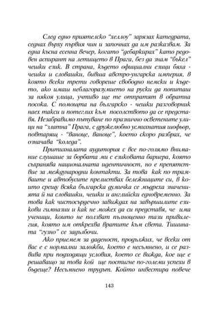 Ñëåä åäíî ïðèÿòåëñêî “õåëëîó” çàðÿçàõ êàòåäðàòà,
ñåäíàõ âúðõó ïúðâèÿ ÷èí è çàïî÷íàõ äà èì ðàçêàçâàì. Çà
åäíà êúñíà åñåííà âå÷åð, êîãàòî “äåáàðêèðàõ” êàòî ðåäî-
âåí àñïèðàíò íà ëåòèùåòî â Ïðàãà, áåç äà çíàì “áúêåë”
÷åøêè åçèê. Â ñòðàíà, êúäåòî îôèöèàëíè åçèöè áÿõà -
÷åøêè è ñëîâàøêè, áèâøà àâñòðî-óíãàðñêà èìïåðèÿ, â
êîÿòî âñåêè òðåòè ãîâîðåøå ñâîáîäíî íåìñêè è êúäå-
òî, àêî èìàø íåáëàãîðàçóìèåòî íà ðóñêè äà ïîïèòàø
çà íÿêîÿ óëèöà, ó÷òèâî ùå òå îòïðàòÿò â îáðàòíà
ïîñîêà. Ñ ïîìîùòà íà áúëãàðñêî - ÷åøêè ðàçãîâîðíèê
íàåõ òàêñè è ïîòåãëèõ êúì ïîñîëñòâîòî äà ñå ïðåäñòà-
âÿ. Íåçàáðàâèìî ïúòóâàíå ïî ïðàçíè÷íî îñâåòåíèòå óëè-
öè íà “çëàòíà” Ïðàãà, ñ äðóæåëþáíî óñìèõíàòèÿ øîôüîð,
ïîâòàðÿù - “âàíîöå, âàíîöå”, êîåòî ñêîðî ðàçáðàõ, ÷å
îçíà÷àâà “êîëåäà”.
     Ïðèòèõíàëàòà àóäèòîðèÿ ñ âñå ïî-ãîëÿìî âíèìà-
íèå ñëóøàøå çà áîðáàòà ìè ñ åçèêîâàòà áàðèåðà, êîÿòî
ñúõðàíÿâà íàöèîíàëíàòà èäåíòè÷íîñò, íî å ïðåïÿòñò-
âèå çà ìåæäóíàðîäíè êîíòàêòè. Çà òîâà êàê ïî òðàì-
âàèòå è àâòîáóñèòå ïðåëèñòâàõ áåëåæíèöèòå ñè, â êî-
èòî ñðåùó âñÿêà áúëãàðñêà äóìè÷êà ñå ìúäðåõà çíà÷åíè-
ÿòà é íà ñëîâàøêè, ÷åøêè è àíãëèéñêè åäíîâðåìåííî. Çà
òîâà êàê ÷èñòîñúðäå÷íî çàâèæäàõ íà çàâúðøèëèòå åçè-
êîâè ãèìíàçèè è êàê íå ìîæåõ äà ñè ïðåäñòàâÿ, ÷å èìà
ó÷åíèöè, êîèòî íå ïîëçâàò ïúëíîöåííî òàçè ïðèâèëå-
ãèÿ, êîÿòî èì îòêðåõâà âðàòèòå êúì ñâåòà. Òèøèíà-
òà “ãóçíî” ñå çàäúëáî÷è.
     Àêî ïðèåìåì çà äàäåíîñò, ïðîäúëæèõ, ÷å âñåêè îò
âàñ å ñ íîðìàëíè çàëîæáè, êîåòî å íåñúìíåíî, è ñå ðàç-
âèâà ïðè ïîäõîäÿùè óñëîâèÿ, êîåòî ñå âèæäà, êîå ùå å
ðåøàâàùî çà òîâà êîé ùå ïîñòèãíå ïî-ãîëåìè óñïåõè â
áúäåùå? Íåñúìíåíî òðóäúò. Êîéòî èíâåñòèðà ïîâå÷å

                          143
 