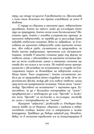 òðóä, ùå îòèäå ïî-äàëå÷å â ðàçâèòèåòî ñè. Ïðîìåíëèâà
å ñàìî òàçè âåëè÷èíà îò òðèòå èçèñêâàíèÿ çà óñïåõ â
æèâîòà.
     Ñ òðóäà ñà ñâúðçàíè è íàó÷íèòå èäåè, òâîð÷åñêèòå
õðóìâàíèÿ, êîèòî íà íÿêîãî ìîæå äà èçãëåæäàò êàòî
÷óäî íà ïðèðîäàòà, êîåòî îñåíÿ ñàìî áîãîïîìàçàíè? Íà-
ó÷íàòà èäåÿ, êîÿòî å îñíîâíà èçìåðèòåëíà åäèíèöà çà
íàó÷íîòî òâîð÷åñòâî, íå òðÿáâà äà ñå ðàçãëåæäà êàòî
íÿêàêâî îòâëå÷åíî ïîíÿòèå. Íåêà íå çàáðàâÿìå, ÷å â îñ-
íîâàòà íà íàó÷íîòî òâîð÷åñòâî ëåæè íàó÷íîòî ïîçíà-
íèå. Àêî ñúâñåì ãðóáî, ñõåìàòè÷íî ñè ïðåäñòàâèì, ÷å
âñÿêà íàó÷íà èíôîðìàöèÿ, ïðî÷åòåíà èëè åêñïåðèìåí-
òèðàíà, îñòàâÿ â íàøåòî ñúçíàíèå äèðÿ ïîä ôîðìà íà
îòâåñíà ëèíèÿ, ñ îáîãàòÿâàíå íà íàó÷íèòå ïîçíàíèÿ áðî-
ÿò íà òåçè ñèìâîëè÷íè ëèíèè è òÿõíàòà ãúñòîòà ùå
ñòàâà âñå ïî-ãîëÿì è ïî-ãîëÿì. Ïî òàêúâ íà÷èí ïðîïîð-
öèîíàëíî ñ óâåëè÷àâàíå íà ïîçíàíèÿòà ñå ñúçäàâà ïî-áëà-
ãîïðèÿòåí òåðåí çà âúçíèêâàíå íà òâîð÷åñêè èìïóëñ.
Íåùî êàòî “êúñî ñúåäèíåíèå”, êîåòî ñõåìàòè÷íî ìî-
æåì äà ñè ïðåäñòàâèì êàòî ñúçäàâàíå íà íîâà, âå÷å õî-
ðèçîíòàëíà âðúçêà ìåæäó äâå èëè ïîâå÷å îòâåñíè ëèíèè
ñðåä òåçè îò íàòðóïàíèòå ïîçíàíèÿ. Òúêìî òîçè “ìîñò”
ìåæäó “áðåãîâåòå íà ïîçíàíèåòî” å íàó÷íàòà èäåÿ. Åñ-
òåñòâåíî, çà äà å âúçìîæíî ïîñòðîÿâàíå íà “ìîñò”,
ïðåäâàðèòåëíî å íåîáõîäèìî äà èìà “áðåãîâå” è êîëêî-
òî òåçè “áðåãîâå” ñà ïî-áëèçêè è ïî-ñîëèäíè, òîëêîâà
ïî ëåñíî å ïîñòðîÿâàíåòî íà “ìîñòà”.
     Êîøåðúò “çàáðúì÷à”, ðàçâúëíóâà ñå. Î÷åâèäíî áÿõà
òàèëè êàêâè ëè íå âúïðîñè, ñâúðçàíè ñ íàóêàòà è òâîð-
÷åñòâîòî èçîáùî, êîèòî ñåãà ñå îòïðèùèõà è çàëÿõà
êàòåäðàòà. Òðÿáâàøå äà âúâåäà íÿêàêúâ ðåä. Ïî÷óâñò-
âóâàõ, ÷å â ìîìåíòà òðåâîãèòå èì ñà êîíöåíòðèðàíè â

                          144
 