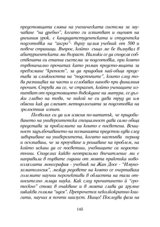 ïðåäñòîÿùàòà ñìÿíà íà ó÷åíè÷åñêàòà ñèñòåìà çà çàó-
÷àâàíå “íà äðåáíî”, êîãàòî ãè èçïèòâàò è îöåíÿò íà
äíåøíèÿ óðîê, ñ êàíäèäàòñòóäåíòñêàòà è ñòóäåíòñêà
ïîäãîòîâêà íà “àíãðî”- âúðõó öåëèÿ ó÷åáíèê îò 500 è
ïîâå÷å ñòðàíèöè. Âúïðîñ, êîéòî ñúùî ìå áå âúëíóâàë â
àáèòóðèåíòñêàòà ìè âúçðàñò. Íàëîæè ñå äà ñïîäåëÿ ñîá-
ñòâåíàòà ñè åòàïíà ñèñòåìà çà ïîäãîòîâêà, ïðè êîÿòî
ïúðâîíà÷àëíî ïðî÷èòàõ êàòî ðîìàí ïðåäñòî-ÿùàòà çà
ïðåâçåìàíå “êðåïîñò”, çà äà ïðèäîáèÿ íàé-îáùà ïðåäñ-
òàâà çà ñëîæíîñòòà íà “ïîäñòúïèòå”, êîèòî ñëåä òî-
âà ðàçíèùâàõ íà ÷àñòè è ñãëîáÿâàõ íàíîâî ïðè ôèíàëíèÿ
ïðî÷èò. Ñòðóâà ìè ñå, ÷å ñòðàõúò, êîéòî ó÷åíèöèòå èç-
ïèòâàò îò ïðåäñòîÿùîòî âúâåæäàíå íà ìàòóðà, ñå äúë-
æè ãëàâíî íà òîâà, ÷å íèêîé íå ñè äàâà òðóä äà èì
îáÿñíè êàê äà ñìåíÿò ìåòîäîëîãèÿòà çà ïîäãîòîâêà íà
çðåëîñòíèÿ èçïèò.
     Ïîçâîëèõ ñè äà èì èçÿñíÿ ïî-íàòàòúê, ÷å ïðèäîáè-
âàíåòî íà óíèâåðñèòåòñêà ñïåöèàëíîñò äàâà ñàìî îáùà
ïðåäñòàâà çà ïðîáëåìèòå íà êîèòî å ïîñâåòåíà. Âñúù-
íîñò çàäúëáî÷àâàíåòî íà ïîçíàíèÿòà ïðåäñòîè åäâà ñëåä
çàâúðøâàíå íà óíèâåðñèòåòà, êîãàòî íàñòúïâà ïåðèîä
è îñúçíàâàø, ÷å çà ïðîó÷âàíå è ðåøàâàíå íà ïðîáëåì, íà
êîéòî èñêàø äà ñå ïîñâåòèø, ó÷åáíèöèòå ñà íåäîñòà-
òú÷íè. Ñïîäåëèõ êàêâî íåîòðàçèìî âïå÷àòëåíèå ìè å
íàïðàâèëà â ïúðâèòå ãîäèíè îò ìîÿòà ïðàêòèêà íîâî-
èçëÿçëàòà ìîíîãðàôèÿ - ó÷åáíèê íà Æàí Äîñå - “Èìóíî-
õåìàòîëîãèÿ”, ìåæäó ðåäîâåòå íà êîÿòî ñå î÷åðòàâàõà
ãîëåìèòå íàó÷íè ïåðñïåêòèâè â îáëàñòòà íà òàçè îò-
íîñèòåëíî ìëàäà íàóêà. Êàê ñëåä ïðî÷èòàíåòî é “ãðî-
òåñêíî” ñòîÿõ â î÷àêâàíå è â ìîÿòà ãëàâà äà õðóìíå
íÿêàêâà ãîëÿìà “èäåÿ”. Ïðåïðî÷åòîõ íåêîëêîêðàòíî êíè-
ãàòà, íàó÷èõ ÿ ïî÷òè íàèçóñò. Íèùî! Ïîñëåäâà ôàçà íà

                         145
 