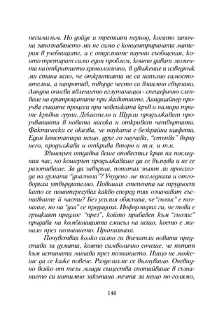 ïåñèìèçúì. Íî äîéäå è òðåòèÿò ïåðèîä, êîãàòî çàïî÷-
íà çàïîçíàâàíåòî ìè íå ñàìî ñ êîíöåíòðèðàíàòà ìàòå-
ðèÿ â ó÷åáíèöèòå, à ñ îòäåëíèòå íàó÷íè ñúîáùåíèÿ, êî-
èòî òðåòèðàò ñàìî åäèí ïðîáëåì, êîèòî äàâàò ìîìåí-
òà íà îòêðèòèåòî õðîíîëîãè÷íî, â äâèæåíèå è èçâåäíúæ
ìè ñòàíà ÿñíî, ÷å îòêðèòèÿòà íå ñà íàïúëíî ñàìîñòî-
ÿòåëíè, à íàïðîòèâ, òâúðäå ÷åñòî ñà âçàèìíî ñâúðçàíè.
Ëàíäîà îïèñâà ÿâëåíèåòî àãëóòèíàöèÿ - ñïåöèôè÷íî ñëåï-
âàíå íà åðèòðîöèòèòå ïðè æèâîòíèòå. Ëàíäùàéíåð ïðî-
ó÷âà ñúùèòå ïðîöåñè ïðè ÷îâåøêàòà êðúâ è íàìèðà òðè-
òå êðúâíè ãðóïè. Äåêàñòåëî è Ùóðëè ïðîäúëæàâàò ïðî-
ó÷âàíèÿòà â íîâàòà íàñîêà è îòêðèâàò ÷åòâúðòàòà.
Ôàêòè÷åñêè ñå îêàçâà, ÷å íàóêàòà å áåçêðàéíà ùàôåòà.
Åäèí êîíñòàòèðà íåùî, äðóã ãî íàó÷àâà, “ñòúïâà” âúðõó
íåãî, ïðîäúëæàâà è îòêðèâà âòîðî è ò.í. è ò.í.
     Çâúíåöúò îòäàâíà áåøå îïîâåñòèë êðàÿ íà ïîñëåä-
íèÿ ÷àñ, íî êîøåðúò ïðîäúëæàâàøå äà ñå âúëíóâà è íå ñe
ðàçîòèâàøå. Çà äà çàâúðøà, ïîïèòàõ çíàÿò ëè ïðîèçõî-
äà íà äóìàòà “äèàãíîçà”? Ó÷óäåíî ìå ïîãëåäíàõà è îòãî-
âîðèõà óòâúðäèòåëíî. Ïîâèøèõ ñòåïåíòà íà òðóäíîñò
êàòî ñå ïîèíòåðåñóâàõ êàêâî ñïîðåä òÿõ îçíà÷àâàò ñúñ-
òàâíèòå é ÷àñòè? Áåç óñèëèÿ îáÿñíèõà, ÷å “ãíîçèñ” å ïîç-
íàíèå, íî íà “äèà” ñå ïðåäàäîõà. Èíôîðìèðàõ ãè, ÷å òîâà å
ãðúöêèÿò ïðåäëîã “ïðåç”, êîéòî ïðèáàâåí êúì “ãíîçèñ”
ïðèäàâà íà êîìáèíàöèÿòà ñìèñúë íà íåùî, êîåòî å ìè-
íàëî ïðåç ïîçíàíèåòî. Ïðèòèõíàõà.
     Ïî÷óâñòâàõ êîëêî ñèëíî ãè âïå÷àòëè íîâàòà ïðåä-
ñòàâà çà äóìàòà, êîÿòî ñèìâîëè÷íî ñî÷åøå, ÷å ïúòÿò
êúì èñòèíàòà ìèíàâà ïðåç ïîçíàíèåòî. Íèùî íå ìîæå-
øå äà ñå êàæå ïîâå÷å. Ðàçäåëèõìå ñå âúëíóâàùî. Î÷åâèä-
íî âñÿêî îò òåçè ìëàäè ñúùåñòâà ñïîòàéâàøå â ñúçíà-
íèåòî ñè èíòèìíî çàêúòàíà ìå÷òà çà íåùî ïî-ãîëÿìî,

                          146
 