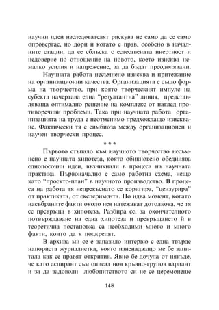 íàó÷íè èäåè èçñëåäîâàòåëÿò ðèñêóâà íå ñàìî äà ñå ñàìî
îïðîâåðãàå, íî äîðè è êîãàòî å ïðàâ, îñîáåíî â íà÷àë-
íèòå ñòàäèè, äà ñå ñáëúñêà ñ åñòåñòâåíàòà èíåðòíîñò è
íåäîâåðèå ïî îòíîøåíèå íà íîâîòî, êîåòî èçèñêâà íå-
ìàëêî óñèëèÿ è íàïðåæåíèå, çà äà áúäàò ïðåîäîëÿâàíè.
     Íàó÷íàòà ðàáîòà íåñúìíåíî èçèñêâà è ïðèòåæàíèå
íà îðãàíèçàöèîííè êà÷åñòâà. Îðãàíèçàöèÿòà å ñúùî ôîð-
ìà íà òâîð÷åñòâî, ïðè êîÿòî òâîð÷åñêèÿò èìïóëñ íà
ñóáåêòà íà÷åðòàâà åäíà “ðåçóëòàíòíà” ëèíèÿ, ïðåäñòàâ-
ëÿâàùà îïòèìàëíî ðåøåíèå íà êîìïëåêñ îò íàãëåä ïðî-
òèâîðå÷èâè ïðîáëåìè. Òàêà ïðè íàó÷íàòà ðàáîòà îðãà-
íèçàöèÿòà íà òðóäà å íåîòìåíèìî ïðåäõîæäàùî èçèñêâà-
íå. Ôàêòè÷åñêè òÿ å ñèìáèîçà ìåæäó îðãàíèçàöèîíåí è
íàó÷åí òâîð÷åñêè ïðîöåñ.
                         ***
     Ïúðâîòî ñòúïàëî êúì íàó÷íîòî òâîð÷åñòâî íåñúì-
íåíî å íàó÷íàòà õèïîòåçà, êîÿòî îáèêíîâåíî îáåäèíÿâà
åäíîïîñî÷íè èäåè, âúçíèêíàëè â ïðîöåñà íà íàó÷íàòà
ïðàêòèêà. Ïúðâîíà÷àëíî å ñàìî ðàáîòíà ñõåìà, íåùî
êàòî “ïðîåêòî-ïëàí” â íàó÷íîòî ïðîèçâîäñòâî. Â ïðîöå-
ñà íà ðàáîòà òÿ íåïðåêúñíàòî ñå êîðèãèðà, “öåíçóðèðà”
îò ïðàêòèêàòà, îò åêñïåðèìåíòà. Íî èäâà ìîìåíò, êîãàòî
íàñúáðàíèòå ôàêòè îêîëî íåÿ íàòåæàâàò äîòîëêîâà, ÷å òÿ
ñå ïðåâðúùà â õèïîòåçà. Ðàçáèðà ñå, çà îêîí÷àòåëíîòî
ïîòâúðæäàâàíå íà åäíà õèïîòåçà è ïðåâðúùàíåòî é â
òåîðåòè÷íà ïîñòàíîâêà ñà íåîáõîäèìè ìíîãî è ìíîãî
ôàêòè, êîèòî äà ÿ ïîäêðåïÿò.
     Â àðõèâà ìè ñå å çàïàçèëî èíòåðâþ ñ åäíà òâúðäå
íàïîðèñòà æóðíàëèñòêà, êîÿòî èçíåíàäâàùî ìå áå çàïè-
òàëà êàê ñå ïðàâÿò îòêðèòèÿ. ßâíî áå äî÷óëà îò íÿêúäå,
÷å êàòî àñïèðàíò ñúì îïèñàë íîâ êðúâíî-ãðóïîâ âàðèàíò
è çà äà çàäîâîëè ëþáîïèòñòâîòî ñè íå ñå öåðåìîíåøå

                         148
 