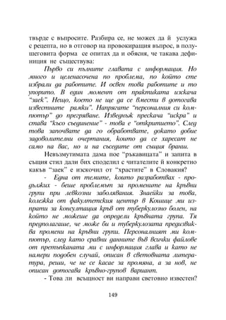 òâúðäå ñ âúïðîñèòå. Ðàçáèðà ñå, íå ìîæåõ äà é óñëóæà
ñ ðåöåïòà, íî â îòãîâîð íà ïðîâîêèðàùèÿ âúïðîñ, â ïîëó-
øåãîâèòà ôîðìà ñå îïèòàõ äà è îáÿñíÿ, ÷å òàêàâà äåôè-
íèöèÿ íå ñúùåñòâóâà:
     Ïúðâî ñè ïúëíèòå ãëàâàòà ñ èíôîðìàöèÿ. Íî
ìíîãî è öåëåíàñî÷åíà ïî ïðîáëåìà, ïî êîéòî ñòå
èçáðàëè äà ðàáîòèòå. È îñâåí òîâà ðàáîòèòå è òî
óïîðèòî. Â åäèí ìîìåíò îò ïðàêòèêàòà èçñêà÷à
“çàåê”. Íåùî, êîåòî íå ùå äà ñå âìåñòè â äîòîãàâà
èçâåñòíèòå ðàìêè”. Íàïðÿãàòå “ïåðñîíàëíèÿ ñè êîì-
ïþòúð” äî ïðåãðÿâàíå. Èçâåäíúæ ïðåñêà÷à “èñêðà” è
ñòàâà “êúñî ñúåäèíåíèå” - òîâà å “îòêðèòèåòî”. Ñëåä
òîâà çàïî÷âàòå äà ãî îáðàáîòâàòå, äîêàòî äîáèå
çàäîâîëèòåëíè î÷åðòàíèÿ, êîèòî äà ñå õàðåñàò íå
ñàìî íà âàñ, íî è íà ñúñåäèòå îò ñúùèÿ áðàíø.
     Íåâúçìóòèìàòà äàìà ïîå “ðúêàâèöàòà” è çàïèòà â
ñúùèÿ ñòèë äàëè áèõ ñïîäåëèë ñ ÷èòàòåëèòå é êîíêðåòíî
êàêúâ “çàåê” å èçñêî÷èë îò “õðàñòèòå” â Ñëîâàêèÿ?
     - Åäíà îò òåìèòå, êîèòî ðàçðàáîòâàõ - ïðî-
äúëæèõ - áåøå ïðîáëåìúò çà ïðîìåíèòå íà êðúâíè
ãðóïè ïðè ëåâêîçíè çàáîëÿâàíèÿ. Çíàåéêè çà òîâà,
êîëåæêà îò ôàêóëòåòñêèÿ öåíòúð â Êîøèöå ìè èç-
ïðàòè çà êîíñóëòàöèÿ êðúâ îò òóáåðêóëîçíî áîëåí, íà
êîéòî íå ìîæåøå äà îïðåäåëè êðúâíàòà ãðóïà. Òÿ
ïðåäïîëàãàøå, ÷å ìîæå áè è òóáåðêóëîçàòà ïðåäèçâèê-
âà ïðîìåíè íà êðúâíè ãðóïè. Ïåðñîíàëíèÿò ìè êîì-
ïþòúð, ñëåä êàòî ñðàâíè äàííèòå âúâ âñè÷êè ôàéëîâå
îò ïðåòúïêàíàòà ìè ñ èíôîðìàöèÿ ãëàâà è êàòî íå
íàìåðè ïîäîáåí ñëó÷àé, îïèñàí â ñâåòîâíàòà ëèòåðà-
òóðà, ðåøè, ÷å íå ñå êàñàå çà ïðîìÿíà, à çà íîâ, íå
îïèñàí äîòîãàâà êðúâíî-ãðóïîâ âàðèàíò.
     - Òîâà ëè âñúùíîñò âè íàïðàâè ñâåòîâíî èçâåñòåí?

                         149
 