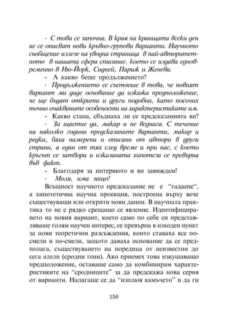 - Ñ òîâà ñå çàïî÷íà. Â êðàÿ íà êðàèùàòà âñåêè äåí
íå ñå îïèñâàò íîâè êðúâíî-ãðóïîâè âàðèàíòè. Íàó÷íîòî
ñúîáùåíèå èçëåçå íà óâîäíà ñòðàíèöà â íàé-àâòîðèòåò-
íîòî â íàøàòà ñôåðà ñïèñàíèå, êîåòî ñå èçäàâà åäíîâ-
ðåìåííî â Íþ-Éîðê, Ñèäíåé, Ïàðèæ è Æåíåâà.
      - À êàêâî áåøå ïðîäúëæåíèåòî?
      - Ïðîäúëæåíèåòî ñå ñúñòîåøå â òîâà, ÷å íîâèÿò
âàðèàíò ìè äàäå îñíîâàíèå äà èçêàæà ïðåäïîëîæåíèå,
÷å ùå áúäàò îòêðèòè è äðóãè ïîäîáíè, êàòî ïîñî÷èõ
òî÷íî î÷àêâàíèòå îñîáåíîñòè íà õàðàêòåðèñòèêèòå èì.
      - Êàêâî ñòàíà, ñáúäíàõà ëè ñå ïðåäñêàçàíèÿòà âè?
      - Çà ùàñòèå äà, ìàêàð è íå âåäíàãà. Ñ òå÷åíèå
íà íÿêîëêî ãîäèíè ïðåäñêàçàíèòå âàðèàíòè, ìàêàð è
ðåäêè, áÿõà íàìåðåíè è îïèñàíè îò àâòîðè â äðóãè
ñòðàíè, à åäèí îò òÿõ ñëåä âðåìå è ïðè íàñ, ñ êîåòî
êðúãúò ñå çàòâîðè è èçêàçàíàòà õèïîòåçà ñå ïðåâúðíà
âúâ ôàêò.
      - Áëàãîäàðÿ çà èíòåðâþòî è âè çàâèæäàì!
      - Ìîëÿ, èìà çàùî!
      Âñúùíîñò íàó÷íîòî ïðåäñêàçàíèå íå å “ãàäàåíå“,
à õèïîòåòè÷íà íàó÷íà ïðîåêöèÿ, ïîñòðîåíà âúðõó âå÷å
ñúùåñòâóâàùè èëè îòêðèòè íîâè äàííè. Â íàó÷íàòà ïðàê-
òèêà òî íå å ðÿäêî ñðåùàùî ñå ÿâëåíèå. Èäåíòèôèöèðà-
íåòî íà íîâèÿ âàðèàíò, êîåòî ñàìî ïî ñåáå ñè ïðåäñòàâ-
ëÿâàøå ãîëÿì íàó÷åí èíòåðåñ, ñå ïðåâúðíà â èçõîäåí ïóíêò
çà íîâè òåîðåòè÷íè ðàçñúæäåíèÿ, êîèòî ñòàâàõà âñå ïî-
ñìåëè è ïî-ñìåëè, çàùîòî äàâàõà îñíîâàíèå äà ñå ïðåä-
ïîëàãà, ñúùåñòâóâàíåòî íà ïîðåäèöà îò íåèçâåñòíè äî
ñåãà àëåëè (ñðîäíè ãåíè). Àêî ïðèåìåõ òîâà èçêóøàâàùî
ïðåäïîëîæåíèå, îñòàâàøå ñàìî äà êîìáèíèðàì õàðàêòå-
ðèñòèêèòå íà “ñðîäíèöèòå” çà äà ïðåäñêàæà íîâà ñåðèÿ
îò âàðèàíòè. Íàëàãàøå ñå äà “èçïëþÿ êàìú÷åòî” è äà ãè

                          150
 