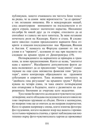 ïóáëèêóâàì, çàùîòî î÷àêâàíàòà èì ÷åñòîòà áåøå òîëêî-
âà ðÿäêà, ÷å çà ñàìèÿ ìåíå âåðîÿòíîñòòà “äà ñå ñðåùíà”
ñ òÿõ îñòàâàøå íèùîæíà. Íî â ìåæäóíàðîäåí ìàùàá,
ñëåä àêöåíòóèðàíå âíèìàíèåòî íà èçñëåäîâàòåëè è îò
äðóãè ñòðàíè, øàíñúò çíà÷èòåëíî íàðàñòâà. Íåñúìíåíî
ïî-äîáðå áå íÿêîé äðóã äà ãè îòêðèå, îòêîëêîòî äà ñå
ñïîòàéâàò â ãëàâàòà ìè êàòî õèïîòåçà. Çà ìåíå îñòàâàøå
ïî÷åòíàòà ðîëÿ íà Êàñàíäðà. Êàêòî è ñòàíà. Â ñëåäâà-
ùèòå íÿêîëêî ãîäèíè ïðåäñêàçàíèòå âàðèàíòè áÿõà îò-
êðèòè è îïèñàíè ïîñëåäîâàòåëíî âúâ Ôðàíöèÿ, ßïîíèÿ
è Àíãëèÿ. Ñ íàìåñàòà íà Ôîðòóíà åäèíèÿò îò òÿõ ñå
óëîâè è â “ìðåæèòå”, çàëîæåíè îò íàñ ïðè ìàñîâîòî èç-
ñëåäâàíå íà êðúâíè ãðóïè îò Äèìèòðîâãðàä (19).
      Ïîòâúðæäåíèåòî íà âàðèàíòèòå ñå ïðåâúðíà â òðàì-
ïëèí, çà íîâè ïðåäïîëîæåíèÿ. Êàêòî ñå êàçâà, “àïåòèòúò
èäâà ñ ÿäåíåòî”. Íàñúáðàíèòå äîïúëíèòåëíè ôàêòè äà-
âàõà âúçìîæíîñò äà ñå ïðåäïîëîæè “çàäêóëèñíî” ñúùåñ-
òâóâàíå íà îùå åäíà íåèçâåñòíà ôàìèëèÿ ãåíè “ðåãóëà-
òîðè”, êîÿòî êîíòðîëèðà îáðàçóâàíåòî íà ãðóïîâèòå
ñóáñòàíöèè â ñåêðåòèòå. Òàêà âúçíèêíà õèïîòåçàòà çà
“äâîéíàòà ãåíà ðåãóëàöèÿ“ íà êðúâíèòå ãðóïè.* Ïóáëè-
êóâàíà íà ÷åòèðè åçèêà, òÿ ÷àêà ñâîåòî ïîòâúðæäåíèå
èëè îòõâúðëÿíå â áúäåùåòî, êîåòî ñ ðàçâèòèåòî íà ñúâ-
ðåìåííàòà áèîõèìèÿ ñå î÷åðòàâà êàòî íåäàëå÷íî.
      Òóê å ìîæå áè ìÿñòîòî äà ñïîäåëÿ è ÷óâñòâîòî íà óäîâ-
ëåòâîðåíèå, êîåòî îáëàäàâà èçñëåäîâàòåëÿ êîãàòî íÿêîå íå-
ãîâî òâîð÷åñêî õðóìâàíå ñå ñáúäíå. Ïî÷òè å íåîïèñóåìî,
íî âúïðåêè òîâà ùå ñå îïèòàì äà âè íàïðàâÿ ñúïðè÷àñòíè.
Êàòî ãî ñðàâíÿ íàïðèìåð ñ îíîâà, êîåòî èçïèòâà ôîòîãðà-
ôúò-õóäîæíèê, êîãàòî íàäâåñèë âçîð íàä âàíàòà ñ ïðîÿâè-
òåë â òúìíî-÷åðâåíàòà ñòàè÷êà, ñ òðåïåò íàáëþäàâà êàê ïîñ-
òåïåííî âúðõó ôîòî-÷óâñòâèòåëíàòà õàðòèÿ ñå ïðîÿñíÿâàò

                           151
 