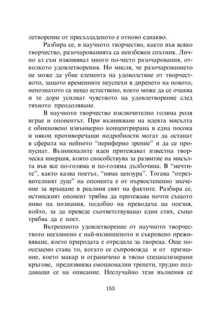 ëåòâîðåíèå îò ïðåñúçäàäåíîòî å îòíîâî åäíàêâî.
      Ðàçáèðà ñå, â íàó÷íîòî òâîð÷åñòâî, êàêòî âúâ âñÿêî
òâîð÷åñòâî, ðàçî÷àðîâàíèÿòà ñà íåèçáåæåí ñïúòíèê. Ëè÷-
íî àç ñúì èçæèâÿâàë ìíîãî ïî-÷åñòî ðàçî÷àðîâàíèÿ, îò-
êîëêîòî óäîâëåòâîðåíèÿ. Íî ìèñëÿ, ÷å ðàçî÷àðîâàíèåòî
íå ìîæå äà óáèå åëåìåíòà íà óäîâîëñòâèå îò òâîð÷åñò-
âîòî, çàùîòî âðåìåííèòå íåóñïåõè â äèðåíåòî íà íîâîòî,
íåïîçíàòîòî ñà íåùî åñòåñòâåíî, êîåòî ìîæå äà ñå î÷àêâà
è òå äîðè óñèëâàò ÷óâñòâîòî íà óäîâëåòâîðåíèå ñëåä
òÿõíîòî ïðåîäîëÿâàíå.
      Â íàó÷íîòî òâîð÷åñòâî èçêëþ÷èòåëíî ãîëÿìà ðîëÿ
èãðàå è îïîíåíòúò. Ïðè âúçíèêâàíå íà èäåÿòà ìèñúëòà
å îáèêíîâåíî èçâúíìåðíî êîíöåíòðèðàíà â åäíà ïîñîêà
è íÿêîè ïðîòèâîðå÷àùè ïîäðîáíîñòè ìîãàò äà îñòàíàò
â ñôåðàòà íà íåéíîòî “ïåðèôåðíî çðåíèå” è äà ñå ïðî-
ïóñíàò. Âúçíèêíàëèòå èäåè ïðèòåæàâàò èçâåñòíà òâîð-
÷åñêà èíåðöèÿ, êîÿòî ñïîñîáñòâóâà çà ðàçâèòèå íà ìèñúë-
òà âúâ âñå ïî-ãîëÿìà è ïî-ãîëÿìà äúëáî÷èíà. Â “ìå÷òè-
òå”, êàêòî êàçâà ïîåòúò, “íÿìà öåíçóðà”. Òîãàâà “îòðåç-
âèòåëíèÿò äóø” íà îïîíåíòà å îò ïúðâîñòåïåííî çíà÷å-
íèå çà âðúùàíå â ðåàëíèÿ ñâÿò íà ôàêòèòå. Ðàçáèðà ñå,
èñòèíñêèÿò îïîíåíò òðÿáâà äà ïðèòåæàâà ïî÷òè ñúùîòî
íèâî íà ïîçíàíèÿ, ïîäîáíî íà ïðåâîäà÷à íà ïîåçèÿ,
êîéòî, çà äà ïðåâåäå ñúîòâåòñòâóâàùî åäèí ñòèõ, ñúùî
òðÿáâà äà å ïîåò.
      Âúòðåøíîòî óäîâëåòâîðåíèå îò íàó÷íîòî òâîð÷åñ-
òâîòî íåñúìíåíî å íàé-âúçâèøåíîòî è ñúêðîâåíî ïðåæè-
âÿâàíå, êîåòî ïðèðîäàòà å îòðåäèëà çà òâîðåöà. Îùå ïî-
îñåçàåìî ñòàâà òî, êîãàòî ñå ñúïðîâîæäà è îò ïðèçíà-
íèå, êîåòî ìàêàð è îãðàíè÷åíî â òÿñíî ñïåöèàëèçèðàíè
êðúãîâå, ïðåäèçâèêâà åìîöèîíàëíè òðåïåòè, òðóäíî ïîä-
äàâàùè ñå íà îïèñàíèå. Íåñëó÷àéíî òåçè âúëíåíèÿ ñå

                          153
 