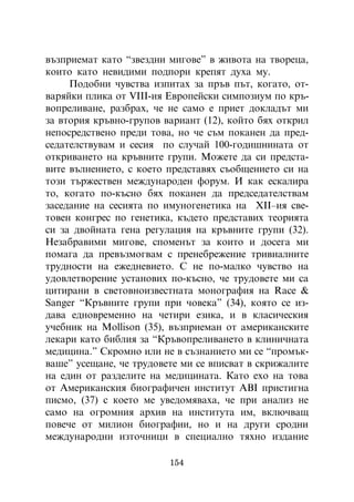 âúçïðèåìàò êàòî “çâåçäíè ìèãîâå” â æèâîòà íà òâîðåöà,
êîèòî êàòî íåâèäèìè ïîäïîðè êðåïÿò äóõà ìó.
     Ïîäîáíè ÷óâñòâà èçïèòàõ çà ïðúâ ïúò, êîãàòî, îò-
âàðÿéêè ïëèêà îò V²²²-èÿ Åâðîïåéñêè ñèìïîçèóì ïî êðú-
âîïðåëèâàíå, ðàçáðàõ, ÷å íå ñàìî å ïðèåò äîêëàäúò ìè
çà âòîðèÿ êðúâíî-ãðóïîâ âàðèàíò (12), êîéòî áÿõ îòêðèë
íåïîñðåäñòâåíî ïðåäè òîâà, íî ÷å ñúì ïîêàíåí äà ïðåä-
ñåäàòåëñòâóâàì è ñåñèÿ ïî ñëó÷àé 100-ãîäèøíèíàòà îò
îòêðèâàíåòî íà êðúâíèòå ãðóïè. Ìîæåòå äà ñè ïðåäñòà-
âèòå âúëíåíèåòî, ñ êîåòî ïðåäñòàâÿõ ñúîáùåíèåòî ñè íà
òîçè òúðæåñòâåí ìåæäóíàðîäåí ôîðóì. È êàê åñêàëèðà
òî, êîãàòî ïî-êúñíî áÿõ ïîêàíåí äà ïðåäñåäàòåëñòâàì
çàñåäàíèå íà ñåñèÿòà ïî èìóíîãåíåòèêà íà Õ²²–èÿ ñâå-
òîâåí êîíãðåñ ïî ãåíåòèêà, êúäåòî ïðåäñòàâèõ òåîðèÿòà
ñè çà äâîéíàòà ãåíà ðåãóëàöèÿ íà êðúâíèòå ãðóïè (32).
Íåçàáðàâèìè ìèãîâå, ñïîìåíúò çà êîèòî è äîñåãà ìè
ïîìàãà äà ïðåâúçìîãâàì ñ ïðåíåáðåæåíèå òðèâèàëíèòå
òðóäíîñòè íà åæåäíåâèåòî. Ñ íå ïî-ìàëêî ÷óâñòâî íà
óäîâëåòâîðåíèå óñòàíîâèõ ïî-êúñíî, ÷å òðóäîâåòå ìè ñà
öèòèðàíè â ñâåòîâíîèçâåñòíàòà ìîíîãðàôèÿ íà Race &
Sanger “Êðúâíèòå ãðóïè ïðè ÷îâåêà” (34), êîÿòî ñå èç-
äàâà åäíîâðåìåííî íà ÷åòèðè åçèêà, è â êëàñè÷åñêèÿ
ó÷åáíèê íà Mollison (35), âúçïðèåìàí îò àìåðèêàíñêèòå
ëåêàðè êàòî áèáëèÿ çà “Êðúâîïðåëèâàíåòî â êëèíè÷íàòà
ìåäèöèíà.” Ñêðîìíî èëè íå â ñúçíàíèåòî ìè ñå “ïðîìúê-
âàøå” óñåùàíå, ÷å òðóäîâåòå ìè ñå âïèñâàò â ñêðèæàëèòå
íà åäèí îò ðàçäåëèòå íà ìåäèöèíàòà. Êàòî åõî íà òîâà
îò Àìåðèêàíñêèÿ áèîãðàôè÷åí èíñòèòóò ÀÂ² ïðèñòèãíà
ïèñìî, (37) ñ êîåòî ìå óâåäîìÿâàõà, ÷å ïðè àíàëèç íå
ñàìî íà îãðîìíèÿ àðõèâ íà èíñòèòóòà èì, âêëþ÷âàù
ïîâå÷å îò ìèëèîí áèîãðàôèè, íî è íà äðóãè ñðîäíè
ìåæäóíàðîäíè èçòî÷íèöè â ñïåöèàëíî òÿõíî èçäàíèå

                         154
 