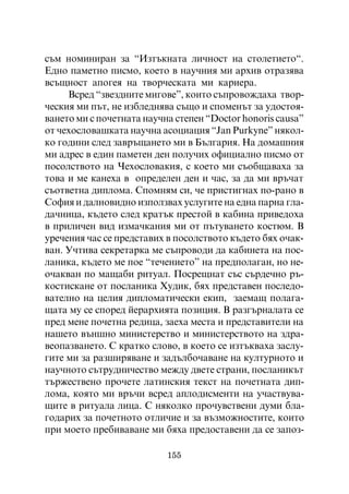 ñúì íîìèíèðàí çà “Èçòúêíàòà ëè÷íîñò íà ñòîëåòèåòî“.
Åäíî ïàìåòíî ïèñìî, êîåòî â íàó÷íèÿ ìè àðõèâ îòðàçÿâà
âñúùíîñò àïîãåÿ íà òâîð÷åñêàòà ìè êàðèåðà.
     Âñðåä “çâåçäíèòå ìèãîâå”, êîèòî ñúïðîâîæäàõà òâîð-
÷åñêèÿ ìè ïúò, íå èçáëåäíÿâà ñúùî è ñïîìåíúò çà óäîñòîÿ-
âàíåòî ìè ñ ïî÷åòíàòà íàó÷íà ñòåïåí “Doctor honoris ñausa”
îò ÷åõîñëîâàøêàòà íàó÷íà àñîöèàöèÿ “Jan Purkyne” íÿêîë-
êî ãîäèíè ñëåä çàâðúùàíåòî ìè â Áúëãàðèÿ. Íà äîìàøíèÿ
ìè àäðåñ â åäèí ïàìåòåí äåí ïîëó÷èõ îôèöèàëíî ïèñìî îò
ïîñîëñòâîòî íà ×åõîñëîâàêèÿ, ñ êîåòî ìè ñúîáùàâàõà çà
òîâà è ìå êàíåõà â îïðåäåëåí äåí è ÷àñ, çà äà ìè âðú÷àò
ñúîòâåòíà äèïëîìà. Ñïîìíÿì ñè, ÷å ïðèñòèãíàõ ïî-ðàíî â
Ñîôèÿ è äàëíîâèäíî èçïîëçâàõ óñëóãèòå íà åäíà ïàðíà ãëà-
äà÷íèöà, êúäåòî ñëåä êðàòúê ïðåñòîé â êàáèíà ïðèâåäîõà
â ïðèëè÷åí âèä èçìà÷êàíèÿ ìè îò ïúòóâàíåòî êîñòþì. Â
óðå÷åíèÿ ÷àñ ñå ïðåäñòàâèõ â ïîñîëñòâîòî êúäåòî áÿõ î÷àê-
âàí. Ó÷òèâà ñåêðåòàðêà ìå ñúïðîâîäè äà êàáèíåòà íà ïîñ-
ëàíèêà, êúäåòî ìå ïîå “òå÷åíèåòî” íà ïðåäïîëàãàí, íî íå-
î÷àêâàí ïî ìàùàáè ðèòóàë. Ïîñðåùíàò ñúñ ñúðäå÷íî ðú-
êîñòèñêàíå îò ïîñëàíèêà Õóäèê, áÿõ ïðåäñòàâåí ïîñëåäî-
âàòåëíî íà öåëèÿ äèïëîìàòè÷åñêè åêèï, çàåìàù ïîëàãà-
ùàòà ìó ñå ñïîðåä éåðàðõèÿòà ïîçèöèÿ. Â ðàçãúðíàëàòà ñå
ïðåä ìåíå ïî÷åòíà ðåäèöà, çàåõà ìåñòà è ïðåäñòàâèòåëè íà
íàøåòî âúíøíî ìèíèñòåðñòâî è ìèíèñòåðñòâîòî íà çäðà-
âåîïàçâàíåòî. Ñ êðàòêî ñëîâî, â êîåòî ñå èçòúêâàõà çàñëó-
ãèòå ìè çà ðàçøèðÿâàíå è çàäúëáî÷àâàíå íà êóëòóðíîòî è
íàó÷íîòî ñúòðóäíè÷åñòâî ìåæäó äâåòå ñòðàíè, ïîñëàíèêúò
òúðæåñòâåíî ïðî÷åòå ëàòèíñêèÿ òåêñò íà ïî÷åòíàòà äèï-
ëîìà, êîÿòî ìè âðú÷è âñðåä àïëîäèñìåíòè íà ó÷àñòâóâà-
ùèòå â ðèòóàëà ëèöà. Ñ íÿêîëêî ïðî÷óâñòâåíè äóìè áëà-
ãîäàðèõ çà ïî÷åòíîòî îòëè÷èå è çà âúçìîæíîñòèòå, êîèòî
ïðè ìîåòî ïðåáèâàâàíå ìè áÿõà ïðåäîñòàâåíè äà ñå çàïîç-

                           155
 
