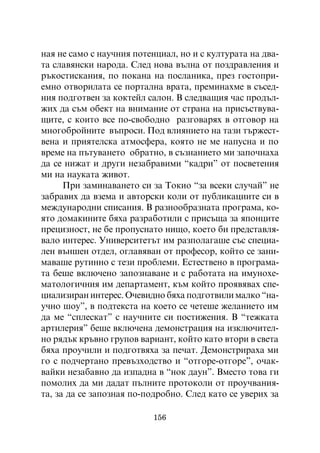 íàÿ íå ñàìî ñ íàó÷íèÿ ïîòåíöèàë, íî è ñ êóëòóðàòà íà äâà-
òà ñëàâÿíñêè íàðîäà. Ñëåä íîâà âúëíà îò ïîçäðàâëåíèÿ è
ðúêîñòèñêàíèÿ, ïî ïîêàíà íà ïîñëàíèêà, ïðåç ãîñòîïðè-
åìíî îòâîðèëàòà ñå ïîðòàëíà âðàòà, ïðåìèíàõìå â ñúñåä-
íèÿ ïîäãîòâåí çà êîêòåéë ñàëîí. Â ñëåäâàùèÿ ÷àñ ïðîäúë-
æèõ äà ñúì îáåêò íà âíèìàíèå îò ñòðàíà íà ïðèñúñòâóâà-
ùèòå, ñ êîèòî âñå ïî-ñâîáîäíî ðàçãîâàðÿõ â îòãîâîð íà
ìíîãîáðîéíèòå âúïðîñè. Ïîä âëèÿíèåòî íà òàçè òúðæåñò-
âåíà è ïðèÿòåëñêà àòìîñôåðà, êîÿòî íå ìå íàïóñíà è ïî
âðåìå íà ïúòóâàíåòî îáðàòíî, â ñúçíàíèåòî ìè çàïî÷íàõà
äà ñå íèæàò è äðóãè íåçàáðàâèìè “êàäðè” îò ïîñâåòåíèÿ
ìè íà íàóêàòà æèâîò.
      Ïðè çàìèíàâàíåòî ñè çà Òîêèî “çà âñåêè ñëó÷àé” íå
çàáðàâèõ äà âçåìà è àâòîðñêè êîëè îò ïóáëèêàöèèòå ñè â
ìåæäóíàðîäíè ñïèñàíèÿ. Â ðàçíîîáðàçíàòà ïðîãðàìà, êî-
ÿòî äîìàêèíèòå áÿõà ðàçðàáîòèëè ñ ïðèñúùà çà ÿïîíöèòå
ïðåöèçíîñò, íå áå ïðîïóñíàòî íèùî, êîåòî áè ïðåäñòàâëÿ-
âàëî èíòåðåñ. Óíèâåðñèòåòúò èì ðàçïîëàãàøå ñúñ ñïåöèà-
ëåí âúíøåí îòäåë, îãëàâÿâàí îò ïðîôåñîð, êîéòî ñå çàíè-
ìàâàøå ðóòèííî ñ òåçè ïðîáëåìè. Åñòåñòâåíî â ïðîãðàìà-
òà áåøå âêëþ÷åíî çàïîçíàâàíå è ñ ðàáîòàòà íà èìóíîõå-
ìàòîëîãè÷íèÿ èì äåïàðòàìåíò, êúì êîéòî ïðîÿâÿâàõ ñïå-
öèàëèçèðàí èíòåðåñ. Î÷åâèäíî áÿõà ïîäãîòâèëè ìàëêî “íà-
ó÷íî øîó”, â ïîäòåêñòà íà êîåòî ñå ÷åòåøå æåëàíèåòî èì
äà ìå “ñïëåñêàò” ñ íàó÷íèòå ñè ïîñòèæåíèÿ. Â “òåæêàòà
àðòèëåðèÿ” áåøå âêëþ÷åíà äåìîíñòðàöèÿ íà èçêëþ÷èòåë-
íî ðÿäúê êðúâíî ãðóïîâ âàðèàíò, êîéòî êàòî âòîðè â ñâåòà
áÿõà ïðîó÷èëè è ïîäãîòâÿõà çà ïå÷àò. Äåìîíñòðèðàõà ìè
ãî ñ ïîä÷åðòàíî ïðåâúçõîäñòâî è “îòãîðå-îòãîðå”, î÷àê-
âàéêè íåçàáàâíî äà èçïàäíà â “íîê äàóí”. Âìåñòî òîâà ãè
ïîìîëèõ äà ìè äàäàò ïúëíèòå ïðîòîêîëè îò ïðîó÷âàíèÿ-
òà, çà äà ñå çàïîçíàÿ ïî-ïîäðîáíî. Ñëåä êàòî ñå óâåðèõ çà

                          156
 
