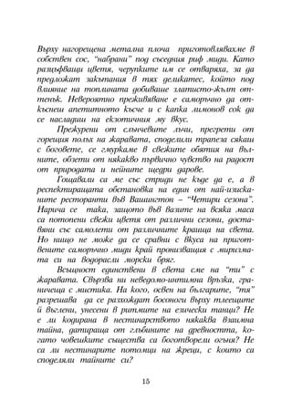 Âúðõó íàãîðåùåíà ìåòàëíà ïëî÷à ïðèãîòîâëÿâàõìå â
ñîáñòâåí ñîñ, “íàáðàíè” ïîä ñúñåäíèÿ ðèô ìèäè. Êàòî
ðàçöúôâàùè öâåòÿ, ÷åðóïêèòå èì ñå îòâàðÿõà, çà äà
ïðåäëîæàò çàêúòàíèÿ â òÿõ äåëèêàòåñ, êîéòî ïîä
âëèÿíèå íà òîïëèíàòà äîáèâàøå çëàòèñòî-æúëò îò-
òåíúê. Íåâåðîÿòíî ïðåæèâÿâàíå å ñàìîðú÷íî äà îò-
êúñíåø àïåòèòíîòî êúñ÷å è ñ êàïêà ëèìîíîâ ñîê äà
ñå íàñëàäèø íà åêçîòè÷íèÿ ìó âêóñ.
     Ïðåæóðåíè îò ñëúí÷åâèòå ëú÷è, ïðåãðåòè îò
ãîðåùèÿ ïîëúõ íà æàðàâàòà, ñïîäåëèëè òðàïåçà ñÿêàø
ñ áîãîâåòå, ñå ãìóðêàìå â ñâåæèòå îáÿòèÿ íà âúë-
íèòå, îáçåòè îò íÿêàêâî ïúðâè÷íî ÷óâñòâî íà ðàäîñò
îò ïðèðîäàòà è íåéíèòå ùåäðè äàðîâå.
     Ãîùàâàëè ñà ìå ñúñ ñòðèäè íå êúäå äà å, à â
ðåñïåêòèðàùàòà îáñòàíîâêà íà åäèí îò íàé-èçèñêà-
íèòå ðåñòîðàíòè âúâ Âàøèíãòîí – “×åòèðè ñåçîíà”.
Íàðè÷à ñå òàêà, çàùîòî âúâ âàçèòå íà âñÿêà ìàñà
ñà ïîòîïåíè ñâåæè öâåòÿ îò ðàçëè÷íè ñåçîíè, äîñòà-
âÿíè ñúñ ñàìîëåòè îò ðàçëè÷íèòå êðàèùà íà ñâåòà.
Íî íèùî íå ìîæå äà ñå ñðàâíè ñ âêóñà íà ïðèãîò-
âåíèòå ñàìîðú÷íî ìèäè êðàé ïðîíèçâàùèÿ ñ ìèðèçìà-
òà ñè íà âîäîðàñëè ìîðñêè áðÿã.
     Âñúùíîñò åäèíñòâåíè â ñâåòà ñìå íà “òè” ñ
æàðàâàòà. Ñâúðçâà íè íåâåäîìî-èíòèìíà âðúçêà, ãðà-
íè÷åùà ñ ìèñòèêà. Íà êîãî, îñâåí íà áúëãàðèòå, “òÿ”
ðàçðåøàâà äà ñå ðàçõîæäàò áîñîíîãè âúðõó òëååùèòå
é âúãëåíè, óíåñåíè â ðèòìèòå íà åçè÷åñêè òàíöè? Íå
å ëè êîäèðàíà â íåñòèíàðñòâîòî íÿêàêâà âçàèìíà
òàéíà, äàòèðàùà îò ãëúáèíèòå íà äðåâíîñòòà, êî-
ãàòî ÷îâåøêèòå ñúùåñòâà ñà áîãîòâîðåëè îãúíÿ? Íå
ñà ëè íåñòèíàðèòå ïîòîìöè íà æðåöè, ñ êîèòî ñà
ñïîäåëÿëè òàéíèòå ñè?

                        15
 
