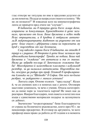 ãëàñ îòâúòðå ìå òèòóëóâà ïî èìå è ïðåäëîæè óñëóãèòå ñè
äà ìè ïîìîãíå. Ïîäàäå ñå íàïðåä êúì ãèøåòî è ïîïèòà “Íå
ìå ëè ïîçíàõòå?” È èçâåäíúæ êàòî íà êèíåìàòîãðàôè÷íà
ëåíòà ñå ïðåâúðòÿ ïðåä î÷èòå ìè “ñëó÷àÿò”.
      Â êàáèíåòà ìè â òðàóðíè äðåõè âëåçå ìëàäà æåíà,
èçïðàòåíà çà êîíñóëòàöèÿ. Åäèíñòâåíîòî é äåòå çàãè-
íàëî, ïðåìàçàíî îò êîëà. Áåøå áðåìåííà è îñâåí òîâà
Ðåçóñ îòðèöàòåëíà, à â êðúâòà é îòêðèõìå àíòèòå-
ëà.Â ìèêðîïåäèàòðèÿòà æèâîòúò íà ðîäåíîòî îò íåÿ
äåòå áåøå ñïàñåí ñ äâóêðàòíà ñìÿíà íà ïîðàçåíàòà ìó
êðúâ ñ ïîäãîòâåíà îò íàñ áåçîïàñíà.
      Ñëåä íÿêîëêî ãîäèíè âëåçå â êàáèíåòà ìè îòíîâî â
òðàóð è ñ ðèäàíèå. È âòîðîòî é äåòå áåøå çàãèíàëî ïðè
àâòîìîáèëíà êàòàñòðîôà! Òðúïêè ìå ïîáèõà. Áåøå ïàê
áðåìåííà è “ãúìæåøå” îò àíòèòåëà è òÿ ãî çíàåøå.
Íÿìà äà çàáðàâÿ ïîãëåäà é! Çàïî÷íàõìå ãîëÿìàòà áîð-
áà! Ìíîãîêðàòíî é çàìåñòâàõìå ïëàçìàòà ñ àëáóìèíîâ
ðàçòâîð, çà äà íàìàëèì àíòèòåëàòà. Ïîäãîòâåíà òà-
êà, îñèãóðèõ äà ðàæäà ïðè ïðîô. Îãíÿíîâ â ïðîôèëèðàíà-
òà êëèíèêà íà óë.“Øåéíîâî” â Ñîôèÿ. Îò íåãî ïî-êúñíî
ðàçáðàõ, ÷å ðàæäàíåòî å ìèíàëî óñïåøíî!
      Ëåíòàòà ñïðÿ. Îòíîâî èçëÿçîõ “ïðåä êàäúð”. Êàçàõ
é, ÷å ñè ñïîìíèõ êîÿ å è ïîïèòàõ êàê å äåòåòî. Îòãîâîðè
ùàñòëèâî óñìèõíàòà, ÷å âå÷å å ó÷åíèê. Îòêàçà êàòåãîðè÷-
íî äà âçåìå ïàðè çà òîàëåòíàòà õàðòèÿ! Íå çíàåõ êàê äà
ðåàãèðàì. Íàêðàÿ áëàãîäàðèõ, ïîåõ ïàêåòà è ïîòåãëèõ êúì
êúùè ñ åäèíñòâåíèÿ ìàòåðèàëåí ïîäàðúê çà öåëîêóïíàòà
ñè äåéíîñò.
      Çíà÷èòåëíî “ïî-ðàçòúðñâàùà” áåøå áëàãîäàðíîñòòà
îò ñòðàíà íà áîëíè÷íîòî ðúêîâîäñòâî, êîåòî ïðåç 92 ã. ìå
ïåíñèîíèðà ïðåäñðî÷íî. Â îòãîâîð íà àðãóìåíòà, ÷å êàòî
ïðîôåñîð èìàì ïðàâî äà ðàáîòÿ äî 65 ãîäèíè è â ìîìåíòà

                          159
 