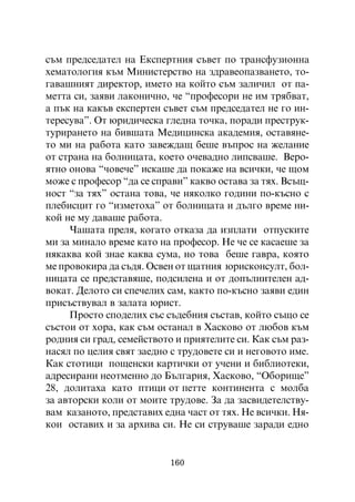 ñúì ïðåäñåäàòåë íà Åêñïåðòíèÿ ñúâåò ïî òðàíñôóçèîííà
õåìàòîëîãèÿ êúì Ìèíèñòåðñòâî íà çäðàâåîïàçâàíåòî, òî-
ãàâàøíèÿò äèðåêòîð, èìåòî íà êîéòî ñúì çàëè÷èë îò ïà-
ìåòòà ñè, çàÿâè ëàêîíè÷íî, ÷å “ïðîôåñîðè íå èì òðÿáâàò,
à ïúê íà êàêúâ åêñïåðòåí ñúâåò ñúì ïðåäñåäàòåë íå ãî èí-
òåðåñóâà”. Îò þðèäè÷åñêà ãëåäíà òî÷êà, ïîðàäè ïðåñòðóê-
òóðèðàíåòî íà áèâøàòà Ìåäèöèíñêà àêàäåìèÿ, îñòàâÿíå-
òî ìè íà ðàáîòà êàòî çàâåæäàù áåøå âúïðîñ íà æåëàíèå
îò ñòðàíà íà áîëíèöàòà, êîåòî î÷åâàäíî ëèïñâàøå. Âåðî-
ÿòíî îíîâà “÷îâå÷å” èñêàøå äà ïîêàæå íà âñè÷êè, ÷å ùîì
ìîæå ñ ïðîôåñîð “äà ñå ñïðàâè” êàêâî îñòàâà çà òÿõ. Âñúù-
íîñò “çà òÿõ” îñòàíà òîâà, ÷å íÿêîëêî ãîäèíè ïî-êúñíî ñ
ïëåáèñöèò ãî “èçìåòîõà” îò áîëíèöàòà è äúëãî âðåìå íè-
êîé íå ìó äàâàøå ðàáîòà.
     ×àøàòà ïðåëÿ, êîãàòî îòêàçà äà èçïëàòè îòïóñêèòå
ìè çà ìèíàëî âðåìå êàòî íà ïðîôåñîð. Íå ÷å ñå êàñàåøå çà
íÿêàêâà êîé çíàå êàêâà ñóìà, íî òîâà áåøå ãàâðà, êîÿòî
ìå ïðîâîêèðà äà ñúäÿ. Îñâåí îò ùàòíèÿ þðèñêîíñóëò, áîë-
íèöàòà ñå ïðåäñòàâÿøå, ïîäñèëåíà è îò äîïúëíèòåëåí àä-
âîêàò. Äåëîòî ñè ñïå÷åëèõ ñàì, êàêòî ïî-êúñíî çàÿâè åäèí
ïðèñúñòâóâàë â çàëàòà þðèñò.
     Ïðîñòî ñïîäåëèõ ñúñ ñúäåáíèÿ ñúñòàâ, êîéòî ñúùî ñå
ñúñòîè îò õîðà, êàê ñúì îñòàíàë â Õàñêîâî îò ëþáîâ êúì
ðîäíèÿ ñè ãðàä, ñåìåéñòâîòî è ïðèÿòåëèòå ñè. Êàê ñúì ðàç-
íàñÿë ïî öåëèÿ ñâÿò çàåäíî ñ òðóäîâåòå ñè è íåãîâîòî èìå.
Êàê ñòîòèöè ïîùåíñêè êàðòè÷êè îò ó÷åíè è áèáëèîòåêè,
àäðåñèðàíè íåîòìåííî äî Áúëãàðèÿ, Õàñêîâî, “Îáîðèùå”
28, äîëèòàõà êàòî ïòèöè îò ïåòòå êîíòèíåíòà ñ ìîëáà
çà àâòîðñêè êîëè îò ìîèòå òðóäîâå. Çà äà çàñâèäåòåëñòâó-
âàì êàçàíîòî, ïðåäñòàâèõ åäíà ÷àñò îò òÿõ. Íå âñè÷êè. Íÿ-
êîè îñòàâèõ è çà àðõèâà ñè. Íå ñè ñòðóâàøå çàðàäè åäíî


                          160
 
