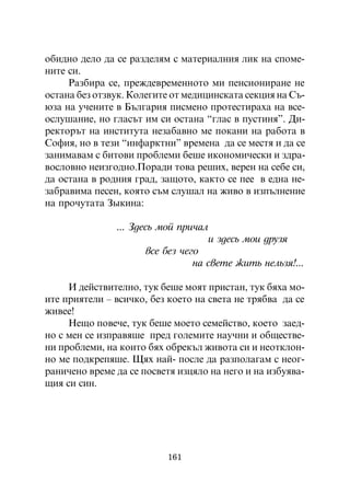 îáèäíî äåëî äà ñå ðàçäåëÿì ñ ìàòåðèàëíèÿ ëèê íà ñïîìå-
íèòå ñè.
     Ðàçáèðà ñå, ïðåæäåâðåìåííîòî ìè ïåíñèîíèðàíå íå
îñòàíà áåç îòçâóê. Êîëåãèòå îò ìåäèöèíñêàòà ñåêöèÿ íà Ñú-
þçà íà ó÷åíèòå â Áúëãàðèÿ ïèñìåíî ïðîòåñòèðàõà íà âñå-
îñëóøàíèå, íî ãëàñúò èì ñè îñòàíà “ãëàñ â ïóñòèíÿ”. Äè-
ðåêòîðúò íà èíñòèòóòà íåçàáàâíî ìå ïîêàíè íà ðàáîòà â
Ñîôèÿ, íî â òåçè “èíôàðêòíè” âðåìåíà äà ñå ìåñòÿ è äà ñå
çàíèìàâàì ñ áèòîâè ïðîáëåìè áåøå èêîíîìè÷åñêè è çäðà-
âîñëîâíî íåèçãîäíî.Ïîðàäè òîâà ðåøèõ, âåðåí íà ñåáå ñè,
äà îñòàíà â ðîäíèÿ ãðàä, çàùîòî, êàêòî ñå ïåå â åäíà íå-
çàáðàâèìà ïåñåí, êîÿòî ñúì ñëóøàë íà æèâî â èçïúëíåíèå
íà ïðî÷óòàòà Çûêèíà:

               ... Çäåñü ìîé ïðè÷àë
                                      è çäåñü ìîè äðóçÿ
                      âñå áåç ÷åãî
                                 íà ñâåòå æèòü íåëüçÿ!...

     È äåéñòâèòåëíî, òóê áåøå ìîÿò ïðèñòàí, òóê áÿõà ìî-
èòå ïðèÿòåëè – âñè÷êî, áåç êîåòî íà ñâåòà íå òðÿáâà äà ñå
æèâåå!
     Íåùî ïîâå÷å, òóê áåøå ìîåòî ñåìåéñòâî, êîåòî çàåä-
íî ñ ìåí ñå èçïðàâÿøå ïðåä ãîëåìèòå íàó÷íè è îáùåñòâå-
íè ïðîáëåìè, íà êîèòî áÿõ îáðåêúë æèâîòà ñè è íåîòêëîí-
íî ìå ïîäêðåïÿøå. Ùÿõ íàé- ïîñëå äà ðàçïîëàãàì ñ íåîã-
ðàíè÷åíî âðåìå äà ñå ïîñâåòÿ èçöÿëî íà íåãî è íà èçáóÿâà-
ùèÿ ñè ñèí.




                          161
 