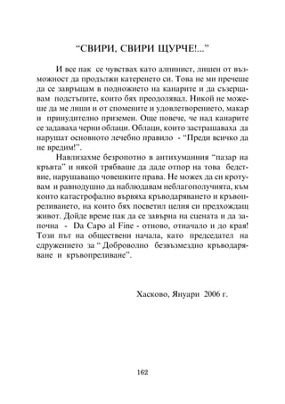 “ÑÂÈÐÈ, ÑÂÈÐÈ ÙÓÐ×Å!...”

      È âñå ïàê ñå ÷óâñòâàõ êàòî àëïèíèñò, ëèøåí îò âúç-
ìîæíîñò äà ïðîäúëæè êàòåðåíåòî ñè. Òîâà íå ìè ïðå÷åøå
äà ñå çàâðúùàì â ïîäíîæèåòî íà êàíàðèòå è äà ñúçåðöà-
âàì ïîäñòúïèòå, êîèòî áÿõ ïðåîäîëÿâàë. Íèêîé íå ìîæå-
øå äà ìå ëèøè è îò ñïîìåíèòå è óäîâëåòâîðåíèåòî, ìàêàð
è ïðèíóäèòåëíî ïðèçåìåí. Îùå ïîâå÷å, ÷å íàä êàíàðèòå
ñå çàäàâàõà ÷åðíè îáëàöè. Îáëàöè, êîèòî çàñòðàøàâàõà äà
íàðóøàò îñíîâíîòî ëå÷åáíî ïðàâèëî - “Ïðåäè âñè÷êî äà
íå âðåäèì!”.
      Íàâëèçàõìå áåçðîïîòíî â àíòèõóìàííèÿ “ïàçàð íà
êðúâòà” è íÿêîé òðÿáâàøå äà äàäå îòïîð íà òîâà áåäñò-
âèå, íàðóøàâàùî ÷îâåøêèòå ïðàâà. Íå ìîæåõ äà ñè êðîòó-
âàì è ðàâíîäóøíî äà íàáëþäàâàì íåáëàãîïîëó÷èÿòà, êúì
êîèòî êàòàñòðîôàëíî âúðâÿõà êðúâîäàðÿâàíåòî è êðúâîï-
ðåëèâàíåòî, íà êîèòî áÿõ ïîñâåòèë öåëèÿ ñè ïðåäõîæäàù
æèâîò. Äîéäå âðåìå ïàê äà ñå çàâúðíà íà ñöåíàòà è äà çà-
ïî÷íà - Da Capo al Fine - îòíîâî, îòíà÷àëî è äî êðàÿ!
Òîçè ïúò íà îáùåñòâåíè íà÷àëà, êàòî ïðåäñåäàòåë íà
ñäðóæåíèåòî çà “ Äîáðîâîëíî áåçâúçìåçäíî êðúâîäàðÿ-
âàíå è êðúâîïðåëèâàíå”.



                          Õàñêîâî, ßíóàðè 2006 ã.




                          162
 