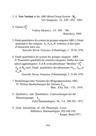 3. A New Variant in the ABO Blood Group System : Bh.
                        Vox Sanguinis, 16 : 449 - 456, 1969.

            A
4. Variant Oh 1
                       Vnitrny lekarstvy , 15, 696 – 700.
                                                    Bratislava, 1969

5. Etude quantitative du systeme de groupes sanguins ABO. I. Etude
   quantitative des antigens A1,Ai,A2,B normaux et des types
   d’interaction entre eux.
          Nouvelle Revue Francaise d’Hemtologie, 1, 19-30, 1970.

6. Etude quantitative du system des groupes sanguins ABO.
  II .Parametres quantittifs de certaines categories faibles des com
                                                                 A
  plexes agglutinigenes A et B et des phenotypes “Bombay” O h 1 ,
   Ah, et Bh rares. Etude quantitative des phenotypes O Hm, AHm et
   AHmB.
         Nouvelle Revue Francaise d’Hematologie, 1, 31-40, 1970.
                  ..
7. Beubahtungen uber Varianten des Blutgruppensysteme ABO.
    IV. Weitere Beobachtungen der Variante AHm.
                                   Blut, XXI, 168 – 176, 1970.

8. Qualitative und Quantitative Untersuchungen bei der
   Blutuntergruppe Ael
                 Folia Haematologica, 96, 3-4, 380-385, 1971.

9. Gene Interactions of AB Phenotypic Level.
               Biblioteca Haematologica, 38,I,148-150,
                                       Karger, Basel,1971


                                   164
 