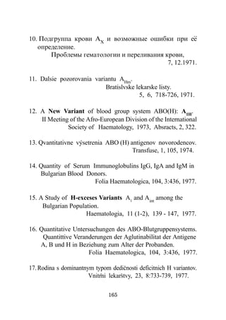 ..
10. Ïîäãðóïïà êðîâè ÀX è âîçìîæíûå îøèáêè ïðè åå
   îïðåäåëåíèå.
       Ïðîáëåìû ãåìàòîëîãèè è ïåðåëèâàíèÿ êðîâè,
                                           7, 12.1971.

11. Dalsie pozorovania variantu AHm.
                           Bratislvske lekarske listy.
                                        5, 6, 718-726, 1971.

12. A New Variant of blood group system ABO(H): A1H.
    II Meeting of the Afro-European Division of the International
              Society of Haematology, 1973, Absracts, 2, 322.

13. Qvantitativne vysetrenia ABO (H) antigenov novorodencov.
                                      Transfuse, 1, 105, 1974.

14. Quantity of Serum Immunoglobulins IgG, IgA and IgM in
    Bulgarian Blood Donors.
                       Folia Haematologica, 104, 3:436, 1977.

15. A Study of H-exceses Variants A1 and Aint among the
     Bulgarian Population.
                     Haematologia, 11 (1-2), 139 - 147, 1977.

16. Quantitative Untersuchungen des ABO-Blutgruppensystems.
     Quantittive Veranderungen der Aglutinabilitat der Antigene
    A, B und H in Beziehung zum Alter der Probanden.
                       Folia Haematologica, 104, 3:436, 1977.

17. Rodina s dominantnym typom dedicnosti deficitnich H variantov.
                       Vnitrni lekarstvy, 23, 8:733-739, 1977.

                               165
 
