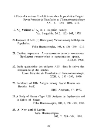18. Etude des variants H – deficitaires dans la population Bulgare.
          Revue Francaise de Transfusion et d’Immunohaematologie
                                XXI – 5, 1093 – 1101, 1978.

19. Axh Variant of Ah in a Bulgarian Family.
                   Vox Sanguinis, 34, 3, 162 - 163, 1978.

20. Incidence of ABO (H) Blood group Variants among the Bulgàrian
     Population.
                  Folia Haematologica, 105, 6, 835 - 840, 1978.

21. Ñëàáûå âàðèàíòè À – àããëþòèíîãåííîãî êîìïëåêñà.
      Ïðîáëåìû ãåìàòîëîãèè è ïåðåëèâàíèÿ êðoâè,
                                       3, 42-45, 1978.

22. Etude quantitative des antigens ABH dans la salive des
     nouveau-nes et des adultes.
                   ,
        Revue Francaise de Transfusion et Immunohematologie,
                                 XXII, 4, 387 – 397, 1979.

23. Incidence of HBs Antigen among Blood Donors and
     Hospital Staff.
                              ISBT, Abstracts, 47, 1979.

23. A Study of Human - Type ABH Antigens on Erythrocytes and
    in Saliva of Sheep.
                 Folia Haematologica, 107, 2, 299 - 304, 1980.

25. A New anti-H Lectin.
                Folia Haematologica,
                               107, 2, 299 - 304, 1980.


                               166
 