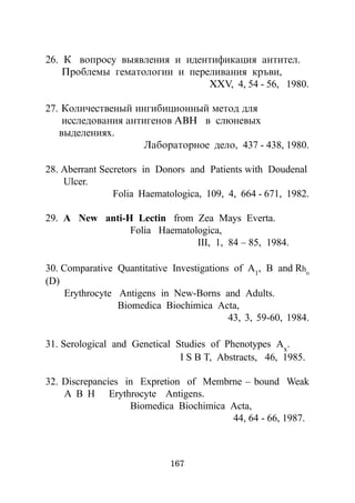 26. Ê âîïðîñó âûÿâëåíèÿ è èäåíòèôèêàöèÿ àíòèòåë.
    Ïðîáëåìû ãåìàòîëîãèè è ïåðåëèâàíèÿ êðúâè,
                               ÕÕV, 4, 54 - 56, 1980.

27. Êîëè÷åñòâåíûé èíãèáèöèîííûé ìåòîä äëÿ
    èññëåäîâàíèÿ àíòèãåíîâ ÀÂÍ â ñëþíåâûõ
   âûäåëåíèÿõ.
                    Ëàáîðàòîðíîå äåëî, 437 - 438, 1980.

28. Aberrant Secretors in Donors and Patients with Doudenal
    Ulcer.
                Folia Haematologica, 109, 4, 664 - 671, 1982.

29. A New anti-H Lectin from Zea Mays Everta.
                Folia Haematologica,
                              III, 1, 84 – 85, 1984.

30. Comparative Quantitative Investigations of A1, B and Rho
(D)
     Erythrocyte Antigens in New-Borns and Adults.
                 Biomedica Biochimica Acta,
                                           43, 3, 59-60, 1984.

31. Serological and Genetical Studies of Phenotypes Ax.
                               I S B T, Abstracts, 46, 1985.

32. Discrepancies in Expretion of Membrne – bound Weak
    A B H Erythrocyte Antigens.
                   Biomedica Biochimica Acta,
                                        44, 64 - 66, 1987.



                             167
 