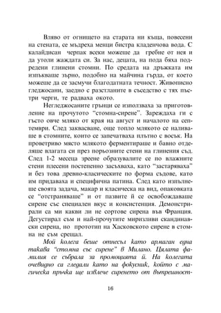 Âëÿâî îò îãíèùåòî íà ñòàðàòà íè êúùà, ïîâåñåíè
íà ñòåíàòà, ñå ìúäðåõà ìåíöè áèñòðà êëàäåí÷îâà âîäà. Ñ
êàëàéäèñàí ÷åðïàê âñåêè ìîæåøå äà ãðåáíå îò íåÿ è
äà óòîëè æàæäàòà ñè. Çà íàñ, äåöàòà, íà ïîäà áÿõà ïîä-
ðåäåíè ãëèíåíè ñòîìíè. Ïî ñðåäàòà íà äðúæêàòà èì
èçïúêâàøå çúðíî, ïîäîáíî íà ìàé÷èíà ãúðäà, îò êîåòî
ìîæåøå äà ñå çàñìó÷è áëàãîäàòíàòà òå÷íîñò. Æèâîïèñíî
ãëåäæîñàíè, çàåäíî ñ ðàçñòëàíèòå â ñúñåäñòâî ñ òÿõ ïúñ-
òðè ÷åðãè, òå ðàäâàõà îêîòî.
     Íåãëåäæîñàíèòå ãðúíöè ñå èçïîëçâàõà çà ïðèãîòîâ-
ëåíèå íà ïðî÷óòîòî “ñòîìíà-ñèðåíå”. Çàðåæäàõà ãè ñ
ãúñòî îâ÷å ìëÿêî îò êðàÿ íà àâãóñò è íà÷àëîòî íà ñåï-
òåìâðè. Ñëåä çàêâàñâàíå, îùå òîïëî ìëÿêîòî ñå íàëèâà-
øå â ñòîìíèòå, êîèòî ñå çàïå÷àòâàõà ïëúòíî ñ âîñúê. Íà
ïðîâåòðèâî ìÿñòî ìëÿêîòî ôåðìåíòèðàøå è áàâíî îòäå-
ëÿøå âëàãàòà ñè ïðåç ïîðüîçíèòå ñòåíè íà ãëèíåíèÿ ñúä.
Ñëåä 1-2 ìåñåöà çðååíå îáðàçóâàëèòå ñå ïî âëàæíèòå
ñòåíè ïëåñåíè ïîñòåïåííî çàñúõâàõà, êàòî “çàñòàðÿâàõà”
è áåç òîâà äðåâíî-êëàñè÷åñêèòå ïî ôîðìà ñúäîâå, êàòî
èì ïðèäàâàõà è ñïåöèôè÷íà ïàòèíà. Ñëåä êàòî èçïúëíå-
øå ñâîÿòà çàäà÷à, ìàêàð è êëàñè÷åñêà íà âèä, îïàêîâêàòà
ñå “îòñòðàíÿâàøå” è îò ïàçâèòå é ñå îñâîáîæäàâàøå
ñèðåíå ñúñ ñïåöèàëåí âêóñ è êîíñèñòåíöèÿ. Äåìîíñòðè-
ðàëè ñà ìè êàêâè ëè íå ñîðòîâå ñèðåíà âúâ Ôðàíöèÿ.
Äåãóñòèðàë ñúì è íàé-ïðî÷óòèòå ìèðèçëèâè ñêàíäèíàâ-
ñêè ñèðåíà, íî ïðîòîòèï íà Õàñêîâñêîòî ñèðåíå â ñòîì-
íà íå ñúì ñðåùàë.
     Ìîé êîëåãà áåøå îòíåñúë êàòî àðìàãàí åäíà
òàêàâà “ñòîìíà ñúñ ñèðåíå” â Ìèëàíî. Öÿëàòà ôà-
ìèëèÿ ñå ñúáðàëà çà ïðîìîöèÿòà é. Íà êîëåãàòà
î÷åâèäíî ñà ãëåäàëè êàòî íà ôîêóñíèê, êîéòî ñ ìà-
ãè÷åñêà ïðú÷êà ùå èçâëå÷å ñèðåíåòî îò âúòðåøíîñò-

                          16
 