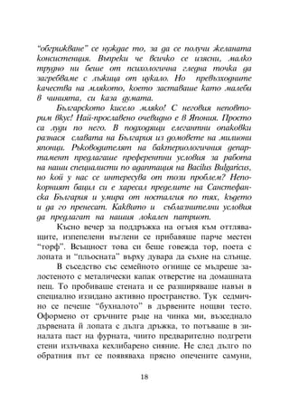 “îáãðèæâàíå” ñå íóæäàå òî, çà äà ñå ïîëó÷è æåëàíàòà
êîíñèñòåíöèÿ. Âúïðåêè ÷å âñè÷êî ñå èçÿñíè, ìàëêî
òðóäíî íè áåøå îò ïñèõîëîãè÷íà ãëåäíà òî÷êà äà
çàãðåáâàìå ñ ëúæèöà îò öóêàëî. Íî ïðåâúçõîäíèòå
êà÷åñòâà íà ìëÿêîòî, êîåòî çàñòàâàøå êàòî ìàëåáè
â ÷èíèÿòà, ñè êàçà äóìàòà.
     Áúëãàðñêîòî êèñåëî ìëÿêî! Ñ íåãîâèÿ íåïîâòî-
ðèì âêóñ! Íàé-ïðîñëàâåíî î÷åâèäíî å â ßïîíèÿ. Ïðîñòî
ñà ëóäè ïî íåãî. Â ïîäõîäÿùè åëåãàíòíè îïàêîâêè
ðàçíàñÿ ñëàâàòà íà Áúëãàðèÿ èç äîìîâåòå íà ìèëèîíè
ÿïîíöè. Ðúêîâîäèòåëÿò íà áàêòåðèîëîãè÷íèÿ äåïàð-
òàìåíò ïðåäëàãàøå ïðåôåðåíòíè óñëîâèÿ çà ðàáîòà
íà íàøè ñïåöèàëèñòè ïî àäàïòàöèÿ íà Âàcilus Bulgaricus,
íî êîé ó íàñ ñå èíòåðåñóâà îò òîçè ïðîáëåì? Íåïî-
êîðíèÿò áàöèë ñè å õàðåñàë ïðåäåëèòå íà Ñàíñòåôàí-
ñêà Áúëãàðèÿ è óìèðà îò íîñòàëãèÿ ïî òÿõ, êúäåòî
è äà ãî ïðåíåñàò. Êàêâèòî è ñúáëàçíèòåëíè óñëîâèÿ
äà ïðåäëàãàò íà íàøèÿ ëîêàëåí ïàòðèîò.
     Êúñíî âå÷åð çà ïîääðúæêà íà îãúíÿ êúì îòòëÿâà-
ùèòå, èçïåïåëåíè âúãëåíè ñå ïðèáàâÿøå ïàð÷å ìåñòåí
“òîðô”. Âñúùíîñò òîâà ñè áåøå ãîâåæäà òîð, ïîåòà ñ
ëîïàòà è “ïëüîñíàòà” âúðõó äóâàðà äà ñúõíå íà ñëúíöå.
     Â ñúñåäñòâî ñúñ ñåìåéíîòî îãíèùå ñå ìúäðåøå çà-
ëîñòåíîòî ñ ìåòàëè÷åñêè êàïàê îòâåðñòèå íà äîìàøíàòà
ïåù. Òî ïðîáèâàøå ñòåíàòà è ñå ðàçøèðÿâàøå íàâúí â
ñïåöèàëíî èççèäàíî àêòèâíî ïðîñòðàíñòâî. Òóê ñåäìè÷-
íî ñå ïå÷åøå “áóõíàëîòî” â äúðâåíèòå íîùâè òåñòî.
Îôîðìåíî îò ñðú÷íèòå ðúöå íà ÷èíêà ìè, âúçñåäíàëî
äúðâåíàòà é ëîïàòà ñ äúëãà äðúæêà, òî ïîòúâàøå â çè-
íàëàòà ïàñò íà ôóðíàòà, ÷èèòî ïðåäâàðèòåëíî ïîäãðåòè
ñòåíè èçëú÷âàõà êåõëèáàðåíî ñèÿíèå. Íå ñëåä äúëãî ïî
îáðàòíèÿ ïúò ñå ïîÿâÿâàõà ïðÿñíî îïå÷åíèòå ñàìóíè,

                          18
 