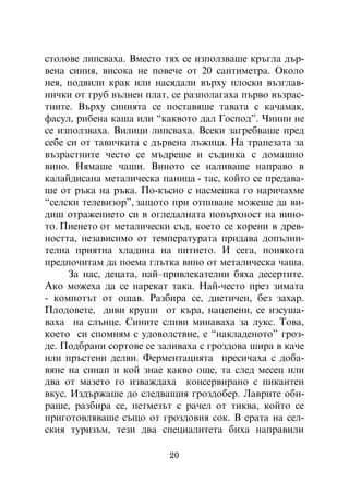 ñòîëîâå ëèïñâàõà. Âìåñòî òÿõ ñå èçïîëçâàøå êðúãëà äúð-
âåíà ñèíèÿ, âèñîêà íå ïîâå÷å îò 20 ñàíòèìåòðà. Îêîëî
íåÿ, ïîäâèëè êðàê èëè íàñÿäàëè âúðõó ïëîñêè âúçãëàâ-
íè÷êè îò ãðóá âúëíåí ïëàò, ñå ðàçïîëàãàõà ïúðâî âúçðàñ-
òíèòå. Âúðõó ñèíèÿòà ñå ïîñòàâÿøå òàâàòà ñ êà÷àìàê,
ôàñóë, ðèáåíà êàøà èëè “êàêâîòî äàë Ãîñïîä”. ×èíèè íå
ñå èçïîëçâàõà. Âèëèöè ëèïñâàõà. Âñåêè çàãðåáâàøå ïðåä
ñåáå ñè îò òàâè÷êàòà ñ äúðâåíà ëúæèöà. Íà òðàïåçàòà çà
âúçðàñòíèòå ÷åñòî ñå ìúäðåøå è ñúäèíêà ñ äîìàøíî
âèíî. Íÿìàøå ÷àøè. Âèíîòî ñå íàëèâàøå íàïðàâî â
êàëàéäèñàíà ìåòàëè÷åñêà ïàíèöà - òàñ, êîéòî ñå ïðåäàâà-
øå îò ðúêà íà ðúêà. Ïî-êúñíî ñ íàñìåøêà ãî íàðè÷àõìå
“ñåëñêè òåëåâèçîð”, çàùîòî ïðè îòïèâàíå ìîæåøå äà âè-
äèø îòðàæåíèåòî ñè â îãëåäàëíàòà ïîâúðõíîñò íà âèíî-
òî. Ïèåíåòî îò ìåòàëè÷åñêè ñúä, êîåòî ñå êîðåíè â äðåâ-
íîñòòà, íåçàâèñèìî îò òåìïåðàòóðàòà ïðèäàâà äîïúëíè-
òåëíà ïðèÿòíà õëàäèíà íà ïèòèåòî. È ñåãà, ïîíÿêîãà
ïðåäïî÷èòàì äà ïîåìà ãëúòêà âèíî îò ìåòàëè÷åñêà ÷àøà.
     Çà íàñ, äåöàòà, íàé–ïðèâëåêàòåëíè áÿõà äåñåðòèòå.
Àêî ìîæåõà äà ñå íàðåêàò òàêà. Íàé-÷åñòî ïðåç çèìàòà
- êîìïîòúò îò îøàâ. Ðàçáèðà ñå, äèåòè÷åí, áåç çàõàð.
Ïëîäîâåòå, äèâè êðóøè îò êúðà, íàöåïåíè, ñå èçñóøà-
âàõà íà ñëúíöå. Ñèíèòå ñëèâè ìèíàâàõà çà ëóêñ. Òîâà,
êîåòî ñè ñïîìíÿì ñ óäîâîëñòâèå, å “íàêëàäåíîòî” ãðîç-
äå. Ïîäáðàíè ñîðòîâå ñå çàëèâàõà ñ ãðîçäîâà øèðà â êà÷å
èëè ïðúñòåíè äåëâè. Ôåðìåíòàöèÿòà ïðåñè÷àõà ñ äîáà-
âÿíå íà ñèíàï è êîé çíàå êàêâî îùå, òà ñëåä ìåñåö èëè
äâà îò ìàçåòî ãî èçâàæäàõà êîíñåðâèðàíî ñ ïèêàíòåí
âêóñ. Èçäúðæàøå äî ñëåäâàùèÿ ãðîçäîáåð. Ëàâðèòå îáè-
ðàøå, ðàçáèðà ñå, ïåòìåçúò ñ ðà÷åë îò òèêâà, êîéòî ñå
ïðèãîòîâëÿâàøå ñúùî îò ãðîçäîâèÿ ñîê. Â åðàòà íà ñåë-
ñêèÿ òóðèçúì, òåçè äâà ñïåöèàëèòåòà áèõà íàïðàâèëè

                          20
 