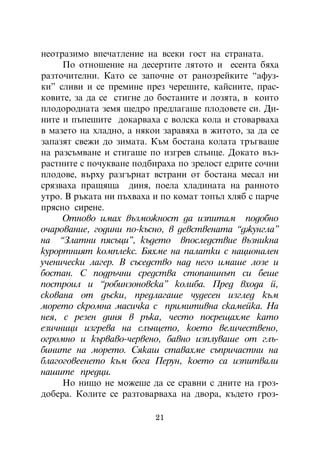 íåîòðàçèìî âïå÷àòëåíèå íà âñåêè ãîñò íà ñòðàíàòà.
     Ïî îòíîøåíèå íà äåñåðòèòå ëÿòîòî è åñåíòà áÿõà
ðàçòî÷èòåëíè. Êàòî ñå çàïî÷íå îò ðàíîçðåéêèòå “àôóç-
êè” ñëèâè è ñå ïðåìèíå ïðåç ÷åðåøèòå, êàéñèèòå, ïðàñ-
êîâèòå, çà äà ñå ñòèãíå äî áîñòàíèòå è ëîçÿòà, â êîèòî
ïëîäîðîäíàòà çåìÿ ùåäðî ïðåäëàãàøå ïëîäîâåòå ñè. Äè-
íèòå è ïúïåøèòå äîêàðâàõà ñ âîëñêà êîëà è ñòîâàðâàõà
â ìàçåòî íà õëàäíî, à íÿêîè çàðàâÿõà â æèòîòî, çà äà ñå
çàïàçÿò ñâåæè äî çèìàòà. Êúì áîñòàíà êîëàòà òðúãâàøå
íà ðàçñúìâàíå è ñòèãàøå ïî èçãðåâ ñëúíöå. Äîêàòî âúç-
ðàñòíèòå ñ ïî÷óêâàíå ïîäáèðàõà ïî çðåëîñò åäðèòå ñî÷íè
ïëîäîâå, âúðõó ðàçãúðíàò âñòðàíè îò áîñòàíà ìåñàë íè
ñðÿçâàõà ïðàùÿùà äèíÿ, ïîåëà õëàäèíàòà íà ðàííîòî
óòðî. Â ðúêàòà íè ïúõâàõà è ïî êîìàò òîïúë õëÿá ñ ïàð÷å
ïðÿñíî ñèðåíå.
     Îòíîâî èìàõ âúçìîæíîñò äà èçïèòàì ïîäîáíî
î÷àðîâàíèå, ãîäèíè ïî-êúñíî, â äåâñòâåíàòà “äæóíãëà”
íà “Çëàòíè ïÿñúöè”, êúäåòî âïîñëåäñòâèå âúçíèêíà
êóðîðòíèÿò êîìïëåêñ. Áÿõìå íà ïàëàòêè ñ íàöèîíàëåí
ó÷åíè÷åñêè ëàãåð. Â ñúñåäñòâî íàä íåãî èìàøå ëîçå è
áîñòàí. Ñ ïîäðú÷íè ñðåäñòâà ñòîïàíèíúò ñè áåøå
ïîñòðîèë è “ðîáèíçîíîâñêà” êîëèáà. Ïðåä âõîäà é,
ñêîâàíà îò äúñêè, ïðåäëàãàøå ÷óäåñåí èçãëåä êúì
ìîðåòî ñêðîìíà ìàñè÷êà ñ ïðèìèòèâíà ñêàìåéêà. Íà
íåÿ, ñ ðåçåí äèíÿ â ðúêà, ÷åñòî ïîñðåùàõìå êàòî
åçè÷íèöè èçãðåâà íà ñëúíöåòî, êîåòî âåëè÷åñòâåíî,
îãðîìíî è êúðâàâî-÷åðâåíî, áàâíî èçïëóâàøå îò ãëú-
áèíèòå íà ìîðåòî. Ñÿêàø ñòàâàõìå ñúïðè÷àñòíè íà
áëàãîãîâååíåòî êúì áîãà Ïåðóí, êîåòî ñà èçïèòâàëè
íàøèòå ïðåäöè.
     Íî íèùî íå ìîæåøå äà ñå ñðàâíè ñ äíèòå íà ãðîç-
äîáåðà. Êîëèòå ñå ðàçòîâàðâàõà íà äâîðà, êúäåòî ãðîç-

                          21
 