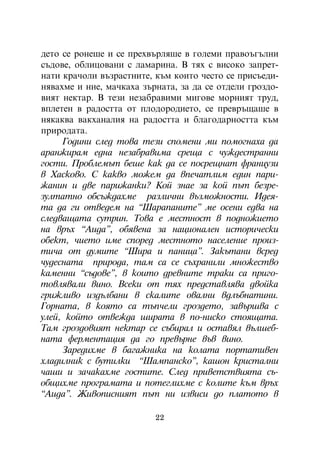 äåòî ñå ðîíåøå è ñå ïðåõâúðëÿøå â ãîëåìè ïðàâîúãúëíè
ñúäîâå, îáëèöîâàíè ñ ëàìàðèíà. Â òÿõ ñ âèñîêî çàïðåò-
íàòè êðà÷îëè âúçðàñòíèòå, êúì êîèòî ÷åñòî ñå ïðèñúåäè-
íÿâàõìå è íèå, ìà÷êàõà çúðíàòà, çà äà ñå îòäåëè ãðîçäî-
âèÿò íåêòàð. Â òåçè íåçàáðàâèìè ìèãîâå ìîðíèÿò òðóä,
âïëåòåí â ðàäîñòòà îò ïëîäîðîäèåòî, ñå ïðåâðúùàøå â
íÿêàêâà âàêõàíàëèÿ íà ðàäîñòòà è áëàãîäàðíîñòòà êúì
ïðèðîäàòà.
     Ãîäèíè ñëåä òîâà òåçè ñïîìåíè ìè ïîìîãíàõà äà
àðàíæèðàì åäíà íåçàáðàâèìà ñðåùà ñ ÷óæäåñòðàííè
ãîñòè. Ïðîáëåìúò áåøå êàê äà ñå ïîñðåùíàò ôðàíöóçè
â Õàñêîâî. Ñ êàêâî ìîæåì äà âïå÷àòëèì åäèí ïàðè-
æàíèí è äâå ïàðèæàíêè? Êîé çíàå çà êîé ïúò áåçðå-
çóëòàòíî îáñúæäàõìå ðàçëè÷íè âúçìîæíîñòè. Èäåÿ-
òà äà ãè îòâåäåì íà “Øàðàïàíèòå” ìå îñåíè åäâà íà
ñëåäâàùàòà ñóòðèí. Òîâà å ìåñòíîñò â ïîäíîæèåòî
íà âðúõ “Àèäà”, îáÿâåíà çà íàöèîíàëåí èñòîðè÷åñêè
îáåêò, ÷èåòî èìå ñïîðåä ìåñòíîòî íàñåëåíèå ïðîèç-
òè÷à îò äóìèòå “Øèðà è ïàíèöà”. Çàêúòàíè âñðåä
÷óäåñíàòà ïðèðîäà, òàì ñà ñå ñúõðàíèëè ìíîæåñòâî
êàìåííè “ñúäîâå”, â êîèòî äðåâíèòå òðàêè ñà ïðèãî-
òîâëÿâàëè âèíî. Âñåêè îò òÿõ ïðåäñòàâëÿâà äâîéêà
ãðèæëèâî èçäúëáàíè â ñêàëèòå îâàëíè âäëúáíàòèíè.
Ãîðíàòà, â êîÿòî ñà òúï÷åëè ãðîçäåòî, çàâúðøâà ñ
óëåé, êîéòî îòâåæäà øèðàòà â ïî-íèñêî ñòîÿùàòà.
Òàì ãðîçäîâèÿò íåêòàð ñå ñúáèðàë è îñòàâÿë âúëøåá-
íàòà ôåðìåíòàöèÿ äà ãî ïðåâúðíå âúâ âèíî.
     Çàðåäèõìå â áàãàæíèêà íà êîëàòà ïîðòàòèâåí
õëàäèëíèê ñ áóòèëêè “Øàìïàíñêî”, êàøîí êðèñòàëíè
÷àøè è çà÷àêàõìå ãîñòèòå. Ñëåä ïðèâåòñòâèÿòà ñú-
îáùèõìå ïðîãðàìàòà è ïîòåãëèõìå ñ êîëèòå êúì âðúõ
“Àèäà”. Æèâîïèñíèÿò ïúò íè èçâèñè äî ïëàòîòî â

                          22
 