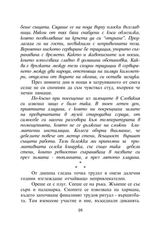 áåøå ñúùàòà. Ñÿäàøå ñå íà ïîäà âúðõó ïëîñêè âúçãëàâ-
íèöè. Íÿêîè îò òÿõ áÿõà ñíàáäåíè ñ êúñà îáëåãàëêà,
êîÿòî ïîçâîëÿâàøå íà êðúñòà äà ñè “îòäúõíå”. Ïðåä-
ëàãàõà ãè íà ãîñòè, íåñâèêíàëè ñ íåïðèâè÷íàòà ïîçà.
Âåðîÿòíî íèñêîòî ñåðâèðàíå áå òðàäèöèÿ, óïîðèòî ñúõ-
ðàíÿâàíà ñ âðåìåòî. Êàêòî è æèâîïèñíèòå èì íîñèè,
êîèòî èçïîëçâàõà ãëàâíî â äîìàøíà îáñòàíîâêà. Êàê-
âà å âðúçêàòà ìåæäó òåçè ñõîäíè òðàäèöèè â ñåðâèðà-
íåòî ìåæäó äâà íàðîäà, îòñòîÿùè íà õèëÿäè êèëîìåò-
ðè, îòäåëåíè îò âîäèòå íà îêåàíà, ñè îñòàâà çàãàäêà.
     Ïðåç çèìíèòå äíè è íîùè â çàòðóïâàíîòî îò ñíåãà
ñåëöå íå ñè ñïîìíÿì äà ñúì ÷óâñòâàë ñòóä, âúïðåêè ÷å
ïå÷êè íÿìàøå.
     Ïî-êúñíî ïðè ïîñåùåíèå èç çàìúöèòå â Ñëîâàêèÿ
ñè èçÿñíèõ çàùî å áèëî òàêà. Â çíîåí ëåòåí äåí,
ïðèÿòíàòà õëàäèíà, ñ êîÿòî íè ïîñðåùíàõà çàëèòå
íà ïðåâúðíàòàòà â ìóçåé ñòàðîäàâíà ñãðàäà, îò
ñàìîñåáå ñè íàñî÷è ðàçãîâîðà êúì òåìïåðàòóðàòà â
ïîìåùåíèÿòà, êîÿòî íå ñå äúëæåøå íà ñëîæíè êëè-
ìàòè÷íè èíñòàëàöèè. Êîëåãà îáúðíà âíèìàíèå, ÷å
äåáåëèòå ïîâå÷å îò ìåòúð ñòåíè, âñúùíîñò âúðøàò
ñúùàòà ðàáîòà. Òàçè áåëåæêà ìè ïðèïîìíè çà ïðè-
ìèòèâíàòà ñåëñêà êúùóðêà, ñúñ ñúùî òàêà äåáåëè
ñòåíè, êîèòî ðåâíîñòíî ñúõðàíÿâàõà â ïàçâèòå ñè
ïðåç çèìàòà - òîïëèíàòà, à ïðåç ëÿòîòî õëàäèíà.
                          *
                        * *
     Îò äíåøíà ãëåäíà òî÷êà òðóäúò â îíåçè äàëå÷íè
ãîäèíè èçãëåæäàøå îò÷àéâàùî íåïðèâëåêàòåëåí.
     Îðåøå ñå ñ ïëóã. Ñååøå ñå íà ðúêà. Æúíåøå ñå ñúñ
ñúðï è ïàëàìàðêà. Ñíîïèòå ñå èçâîçâàõà íà õàðìàíà,
êúäåòî çàïî÷âàøå ôèíàëíèÿò òðóäîâ ðèòóàë - âúðøèòáà-
òà. Òàì âçåìàõìå ó÷àñòèå è íèå, âúçñåäíàëè äèêàíÿòà.

                         26
 