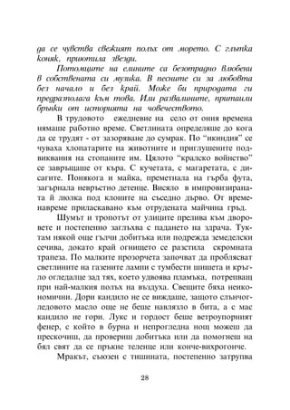 äà ñå ÷óâñòâà ñâåæèÿò ïîëúõ îò ìîðåòî. Ñ ãëúòêà
êîíÿê, ïðèþòèëà çâåçäè.
     Ïîòîìöèòå íà åëèíèòå ñà áåçîòðàäíî âëþáåíè
â ñîáñòâåíàòà ñè ìóçèêà. Â ïåñíèòå ñè çà ëþáîâòà
áåç íà÷àëî è áåç êðàé. Ìîæå áè ïðèðîäàòà ãè
ïðåäðàçïîëàãà êúì òîâà. Èëè ðàçâàëèíèòå, ïðèòàèëè
áðúíêè îò èñòîðèÿòà íà ÷îâå÷åñòâîòî.
     Â òðóäîâîòî åæåäíåâèå íà ñåëî îò îíèÿ âðåìåíà
íÿìàøå ðàáîòíî âðåìå. Ñâåòëèíàòà îïðåäåëÿøå äî êîãà
äà ñå òðóäÿò - îò çàçîðÿâàíå äî ñóìðàê. Ïî “èêèíäèÿ” ñå
÷óâàõà õëîïàòàðèòå íà æèâîòíèòå è ïðèãëóøåíèòå ïîä-
âèêâàíèÿ íà ñòîïàíèòå èì. Öÿëîòî “êðàëñêî âîéíñòâî”
ñå çàâðúùàøå îò êúðà. Ñ êó÷åòàòà, ñ ìàãàðåòàòà, ñ äè-
ñàãèòå. Ïîíÿêîãà è ìàéêà, ïðåìåòíàëà íà ãúðáà ôóòà,
çàãúðíàëà íåâðúñòíî äåòåíöå. Âèñÿëî â èìïðîâèçèðàíà-
òà é ëþëêà ïîä êëîíèòå íà ñúñåäíî äúðâî. Îò âðåìå-
íàâðåìå ïðèëàñêàâàíî êúì îòðóäåíàòà ìàé÷èíà ãðúä.
     Øóìúò è òðîïîòúò îò óëèöèòå ïðåëèâà êúì äâîðî-
âåòå è ïîñòåïåííî çàãëúõâà ñ ïàäàíåòî íà çäðà÷à. Òóê-
òàì íÿêîé îùå ãúë÷è äîáèòúêà èëè ïîäðåæäà çåìåäåëñêè
ñå÷èâà, äîêàòî êðàé îãíèùåòî ñå ðàçñòèëà ñêðîìíàòà
òðàïåçà. Ïî ìàëêèòå ïðîçîð÷åòà çàïî÷âàò äà ïðîáëÿñâàò
ñâåòëèíèòå íà ãàçåíèòå ëàìïè ñ òóìáåñòè øèøåòà è êðúã-
ëî îãëåäàëöå çàä òÿõ, êîåòî óäâîÿâà ïëàìúêà, ïîòðåïâàù
ïðè íàé-ìàëêèÿ ïîëúõ íà âúçäóõà. Ñâåùèòå áÿõà íåèêî-
íîìè÷íè. Äîðè êàíäèëî íå ñå âèæäàøå, çàùîòî ñëúí÷îã-
ëåäîâîòî ìàñëî îùå íå áåøå íàâëÿçëî â áèòà, à ñ ìàñ
êàíäèëî íå ãîðè. Ëóêñ è ãîðäîñò áåøå âåòðîóïîðíèÿò
ôåíåð, ñ êîéòî â áóðíà è íåïðîãëåäíà íîù ìîæåø äà
ïðåñêî÷èø, äà ïðîâåðèø äîáèòúêà èëè äà ïîìîãíåø íà
áÿë ñâÿò äà ñå ïðúêíå òåëåíöå èëè êîí÷å-âèõðîãîí÷å.
     Ìðàêúò, ñúþçåí ñ òèøèíàòà, ïîñòåïåííî çàòðóïâà

                          28
 