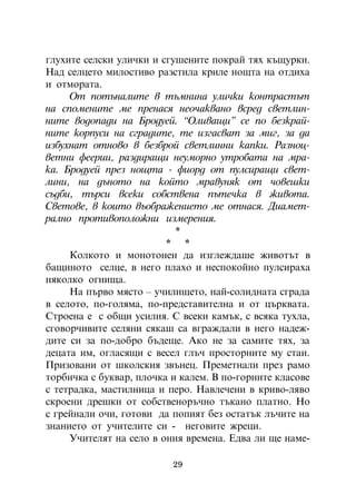 ãëóõèòå ñåëñêè óëè÷êè è ñãóøåíèòå ïîêðàé òÿõ êúùóðêè.
Íàä ñåëöåòî ìèëîñòèâî ðàçñòèëà êðèëå íîùòà íà îòäèõà
è îòìîðàòà.
     Îò ïîòúíàëèòå â òúìíèíà óëè÷êè êîíòðàñòúò
íà ñïîìåíèòå ìå ïðåíàñÿ íåî÷àêâàíî âñðåä ñâåòëèí-
íèòå âîäîïàäè íà Áðîäóåé. “Îëèâàùè” ñå ïî áåçêðàé-
íèòå êîðïóñè íà ñãðàäèòå, òå èçãàñâàò çà ìèã, çà äà
èçáóõíàò îòíîâî â áåçáðîé ñâåòëèííè êàïêè. Ðàçíîö-
âåòíè ôååðèè, ðàçäèðàùè íåóìîðíî óòðîáàòà íà ìðà-
êà. Áðîäóåé ïðåç íîùòà - ôèîðä îò ïóëñèðàùè ñâåò-
ëèíè, íà äúíîòî íà êîéòî ìðàâóíÿê îò ÷îâåøêè
ñúäáè, òúðñè âñåêè ñîáñòâåíà ïúòå÷êà â æèâîòà.
Ñâåòîâå, â êîèòî âúîáðàæåíèåòî ìå îòíàñÿ. Äèàìåò-
ðàëíî ïðîòèâîïîëîæíè èçìåðåíèÿ.
                           *
                         * *
     Êîëêîòî è ìîíîòîíåí äà èçãëåæäàøå æèâîòúò â
áàùèíîòî ñåëöå, â íåãî ïëàõî è íåñïîêîéíî ïóëñèðàõà
íÿêîëêî îãíèùà.
     Íà ïúðâî ìÿñòî – ó÷èëèùåòî, íàé-ñîëèäíàòà ñãðàäà
â ñåëîòî, ïî-ãîëÿìà, ïî-ïðåäñòàâèòåëíà è îò öúðêâàòà.
Ñòðîåíà å ñ îáùè óñèëèÿ. Ñ âñåêè êàìúê, ñ âñÿêà òóõëà,
ñãîâîð÷èâèòå ñåëÿíè ñÿêàø ñà âãðàæäàëè â íåãî íàäåæ-
äèòå ñè çà ïî-äîáðî áúäåùå. Àêî íå çà ñàìèòå òÿõ, çà
äåöàòà èì, îãëàñÿùè ñ âåñåë ãëú÷ ïðîñòîðíèòå ìó ñòàè.
Ïðèçîâàíè îò øêîëñêèÿ çâúíåö. Ïðåìåòíàëè ïðåç ðàìî
òîðáè÷êà ñ áóêâàð, ïëî÷êà è êàëåì. Â ïî-ãîðíèòå êëàñîâå
ñ òåòðàäêà, ìàñòèëíèöà è ïåðî. Íàâëå÷åíè â êðèâî-ëÿâî
ñêðîåíè äðåøêè îò ñîáñòâåíîðú÷íî òúêàíî ïëàòíî. Íî
ñ ãðåéíàëè î÷è, ãîòîâè äà ïîïèÿò áåç îñòàòúê ëú÷èòå íà
çíàíèåòî îò ó÷èòåëèòå ñè - íåãîâèòå æðåöè.
     Ó÷èòåëÿò íà ñåëî â îíèÿ âðåìåíà. Åäâà ëè ùå íàìå-

                          29
 