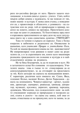 ðèòå ïî-äîñòîéíà ôèãóðà îò íåãî. Ïðîñòî çàùîòî âúï-
ëàùàâàøå â ïúëíèÿ ñìèñúë äóìàòà - ó÷èòåë. Ñåÿ÷, êîéòî
õâúðëÿ äîáðè ñåìåíà ñ íàäåæäàòà, ÷å ùå ïîæúíå îò òÿõ,
îñâåí çíàíèå è êóëòóðà. Ñ âñÿêà ñâîÿ ñòúïêà, ñ ïîâåäåíè-
åòî ñè, ñ ïðàâîãîâîðà è îáëåêëîòî, ñ óñìèâêàòà - íà ñú-
÷óâñòâèå èëè íà óêîð, òîé ñå ïðåâðúùàøå â ïðèìåð, íî-
ñèòåë íà íîâîòî, ñèìâîë íà ïðîãðåñà. Ïðîñòè÷êèòå ñåëñ-
êè õîðà íå ñàìî ãî óâàæàâàõà. Òå áëàãîãîâååõà ïðåä íåãî
è èçðàçÿâàõà ïðåêëîíåíèåòî ñè ïðåä äåëî ìó êàòî òèòóëó-
âàõà èìåòî ìó ñ åäíà åäèíñòâåíà äóìè÷êà - Ó×ÈÒÅËßÒ !
     Òàêà ãè òà÷åøå â ñúðöàòà ñè íàðîäúò. Òàêà ñ áîëêà
èçïðàòèõ â íåáèòèåòî è ðîäèòåëèòå ñè. Îïîâåñòåíè in
memoriam, êàòî ó÷èòåëÿò Ïðîäàí è ó÷èòåëêàòà Îëãà.
Òà êîé ëè çíàåøå ôàìèëíèòå èìåíà íà òÿõ - âñåèçâåñòíèòå!
Íå èìïðîâèçèðàì òîçè ðåêâèåì â ïàìåò ñàìî íà ðîäè-
òåëèòå ñè, à è çà ñúðàòíèöèòå èì, êîèòî êàòî ìèñèîíåðè
ðàçíàñÿõà ãðàæäàíñêîòî íè ñúçíàíèå è êóëòóðà è â íàé-
îòäàëå÷åíèòå ñåëèùà íà ðîäèíàòà.
     Íå ÷å áÿõà áåçóïðå÷íè, çà äà ãè èçäèãàìå â êóëò. Íî
â çàòúíòåíîòî ñåëöå áåç ñúìíåíèå ãè èäåàëèçèðàõà. Ó÷è-
òåëèòå çíàåõà òîâà è òúêìî òî ãè ñòèìóëèðàøå äà ñå
ñàìîóñúâúðøåíñòâóâàò, çà äà îòãîâàðÿò íà ïðåäñòàâàòà
çà òÿõ. Êàòî àêòüîðè íà ñöåíàòà íà âñåêèäíåâíèÿ æèâîò.
Ñ õàðàêòåðè, ðàçëè÷íè êàòî èìåíàòà èì. Ñàøî, Âàñà,
ãîëåìèÿò Êîëüî, ìàëêèÿò Êîëüî, Äåë÷î Õàðàëàíîâ - äó-
øàòà íà êîìïàíèÿòà. ×îâåêúò-îðêåñòúð - àðòèñò, õóäîæ-
íèê, äðàìàòóðã, ñöåíàðèñò, ðåæèñüîð, ãðèìüîð, äåêîðà-
òîð, ìóçèêàíò, êóêëîâîä, äèðèãåíò, àðàíæîð, ÷àðîäååö,
äóøåâåäåö. Ìàãüîñíèê, ïîä ñúçèäàòåëíèòå ëàïè íà êîé-
òî ó÷èëèùíèÿò êîðèäîð ñå ïðåâðúùàøå â òåàòðàëåí ñà-
ëîí, ñòàÿòà â äúíîòî - íà ñöåíà ñúñ çàâåñà, êîé çíàå îò
êàêâî, îòìåñòâàùà ñå íà ïðåñåêóëêè, êàòî ÷å çàåêâà, çà äà

                           30
 