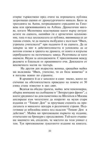 îòêðèå òúðæåñòâåíî ïðåä î÷èòå íà âòðåùåíàòà ïóáëèêà
çàòðîãâàùè ñöåíêè îò äðàìàòóðãè÷íîòî ìèíàëî. Áèëî çà
òðàãåäèÿòà íà Àñåíÿ, ïîòðåñàâàùèòå ñòðàäàíèÿ íà Ãåíî-
âåâà èëè ïðåæèâÿâàíèÿòà íà Àëáåíà. Äðàìàòè÷íè ìèãî-
âå, êîãàòî Ìåëïîìåíà âëàñòâóâàøå êàêòî âúðõó åíòóñè-
àñòèòå íà ñöåíàòà, îñåíÿéêè ãè ñ àðòèñòè÷íî âäúõíîâå-
íèå, òàêà è íàä çàõëàñíàëàòà ñå ïóáëèêà, âæèâÿâàùà ñå äî
òàêàâà ñòåïåí, ÷å äà íàñêà÷à âúçáóäåíî ñ âúçãëàñè “Èâîõ,
óòðåïàõà ó÷èòåëêàòà!” ïðè ïàäàíåòî é íà ñöåíàòà. Äà ñå
çàâúðíå çà ìèã â äåéñòâèòåëíîñòòà è óñïîêîåíà äà ñå
ïîòîïè îòíîâî â òðåïåòà íà äðàìàòà, îò êîÿòî ÿ èçòðúãâà
ñêðèáóöàíåòî íà ïåëòå÷åùàòà çàâåñà. Ðàçîòèâàõà ñå êàòî
îíåìåëè. Íåóêè çà àïëîäèñìåíòè. Ñ ïðèõëèïâàíèÿ ìåæäó
ðåäîâåòå è áëåñíàëè îò ïðåæèâÿíîòî î÷è. Äîêîñíàòè îò
âåêîâå÷íàòà ìàãèÿ íà òåàòúðà.
       Íà äðóãèÿ äåí âúçðàñòíà æåíèöà, ñðåùàéêè ìàéêà
ìè âúçêëèêâà “Èâîõ, ó÷èòåëêå, òè ñè áèëà æèâè÷êà” è
ÿ ïîãàëâà íåæíî ïî ñòðàíèòå.
      Â àðõèâèòå é ñå å çàïàçèëî è åäíî ïèñìî, êîåòî ïî
ñòå÷åíèå íà îáñòîÿòåëñòâàòà ïðåâåäåíî íà ïîâå÷å îò 50
åçèêà ñòàíà èçâåñòíî â öÿë ñâÿò.
      Âåäíúæ íà îáåäíà òðàïåçà, ìàéêà âå÷å ïåíñèîíåðêà,
îáúðíà âíèìàíèå íà ñúîáùåíèå â “Ëèòåðàòóðåí ôðîíò”, ñ
êîåòî óðåäíèêúò íà äîì-ïàìåòíèêà íà Øîëîõîâ â Ìîñêâà
àïåëèðàøå êúì ÷èòàòåëèòå äà èçïðàòÿò íà ìóçåÿ ñòàðè
èçäàíèÿ îò “Òèõèÿò Äîí” çà ïðîó÷âàíå ñòåïåíòà íà ïðè-
ëàãàíàòà â ìèíàëîòî öåíçóðà â ðàçëè÷íèòå ñòðàíè. Ïîä-
ãîòâÿøå ñå þáèëåéíà êíèãà ïîä íàäñëîâ “Òèõèÿò Äîí â
äåéñòâèå”. Ìàéêà ìè ïðèòåæàâàøå ïúðâîòî ìó èçäàíèå,
îòïå÷àòàíî íà áðîøóðè ñ ïðîäúëæåíèå. Òúé-êàòî î÷àêâà-
øå ìíåíèåòî ìè, ñïîäåëèõ, ÷å ìÿñòîòî íà òîçè óíèêàò å
òàì. Òóê ïðèòåæàâàõìå ëóêñîçíîòî èçäàíèå íà êíèãàòà.

                          31
 