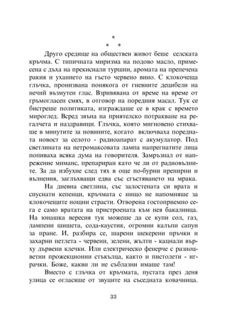 *
                         * *
     Äðóãî ñðåäèùå íà îáùåñòâåí æèâîò áåøå ñåëñêàòà
êðú÷ìà. Ñ òèïè÷íàòà ìèðèçìà íà ïîäîâî ìàñëî, ïðèìå-
ñåíà ñ äúõà íà ïðåêèñíàëè òóðøèè, àðîìàòà íà ïðåïå÷åíà
ðàêèÿ è óõàíèåòî íà ãúñòî ÷åðâåíî âèíî. Ñ êëîêî÷åùà
ãëú÷êà, ïðîíèçâàíà ïîíÿêîãà îò ãíåâíèòå äåöèáåëè íà
íå÷èé âúçìóòåí ãëàñ. Âçðèâÿâàíà îò âðåìå íà âðåìå îò
ãðúìîãëàñåí ñìÿõ, â îòãîâîð íà ïîðåäíèÿ ìàñàë. Òóê ñå
áèñòðåøå ïîëèòèêàòà, èçãðàæäàøå ñå â êðàê ñ âðåìåòî
ìèðîãëåä. Âñðåä çâúíà íà ïðèÿòåëñêî ïîòðàêâàíå íà ðå-
ãàë÷åòà è íàçäðàâèöè. Ãëú÷êà, êîÿòî ìèãíîâåíî ñòèõâà-
øå â ìèíóòèòå çà íîâèíèòå, êîãàòî âêëþ÷âàõà ïîðåäíà-
òà íîâîñò çà ñåëîòî - ðàäèîàïàðàò ñ àêóìóëàòîð. Ïîä
ñâåòëèíàòà íà ïåòðîìàêñîâàòà ëàìïà íàïðåãíàòèòå ëèöà
ïîïèâàõà âñÿêà äóìà íà ãîâîðèòåëÿ. Çàìðúçíàë îò íàï-
ðåæåíèå ìèìàíñ, ïðåïàðèðàí êàòî ÷å ëè îò ðàäèîâúëíè-
òå. Çà äà èçáóõíå ñëåä òÿõ â îùå ïî-áóðíè ïðåïèðíè è
âúëíåíèÿ, çàãëúõâàùè åäâà ñúñ ñãúñòÿâàíåòî íà ìðàêà.
     Íà äíåâíà ñâåòëèíà, ñúñ çàëîñòåíàòà ñè âðàòà è
ñïóñíàòè êåïåíöè, êðú÷ìàòà ñ íèùî íå íàïîìíÿøå çà
êëîêî÷åùèòå íîùíè ñòðàñòè. Îòâîðåíà ãîñòîïðèåìíî ñå-
ãà å ñàìî âðàòàòà íà ïðèñòðîåíàòà êúì íåÿ áàêàëíèöà.
Íà þíàøêà âåðåñèÿ òóê ìîæåøå äà ñå êóïè ñîë, ãàç,
ëàìïåíè øèøåòà, ñîäà-êàóñòèê, îãðîìíè êàëúïè ñàïóí
çà ïðàíå. È, ðàçáèðà ñå, øàðåíè øåêåðåíè ïðú÷êè è
çàõàðíè ïåòëåòà - ÷åðâåíè, çåëåíè, æúëòè - êàöíàëè âúð-
õó äúðâåíè êëå÷êè. Èëè åëåêòðè÷åñêî ôåíåð÷å ñ ðàçíîö-
âåòíè ïðîæåêöèîííè ñòúêúëöà, êàêòî è ïèñòîëåòè - èã-
ðà÷êè. Áîæå, êàêâè ëè íå ñúáëàçíè èìàøå òàì!
     Âìåñòî ñ ãëú÷êà îò êðú÷ìàòà, ïóñòàòà ïðåç äåíÿ
óëèöà ñå îãëàñÿøå îò çâóöèòå íà ñúñåäíàòà êîâà÷íèöà.

                          33
 