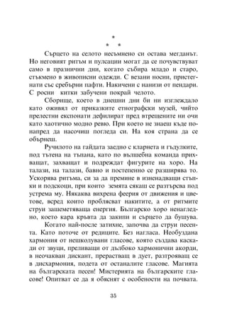*
                         * *
     Ñúðöåòî íà ñåëîòî íåñúìíåíî ñè îñòàâà ìåãäàíúò.
Íî íåãîâèÿò ðèòúì è ïóëñàöèè ìîãàò äà ñå ïî÷óâñòâóâàò
ñàìî â ïðàçíè÷íè äíè, êîãàòî ñúáèðà ìëàäî è ñòàðî,
ñòúêìåíî â æèâîïèñíè îäåæäè. Ñ âåçàíè íîñèè, ïðèñòåã-
íàòè ñúñ ñðåáúðíè ïàôòè. Íàêè÷åíè ñ íàíèçè îò ïåíäàðè.
Ñ ðîñíè êèòêè çàáó÷åíè ïîêðàé ÷åëîòî.
     Ñáîðèùå, êîåòî â äíåøíè äíè áè íè èçãëåæäàëî
êàòî îæèâÿë îò ïðèêàçêèòå åòíîãðàôñêè ìóçåé, ÷èéòî
ïðåëåñòíè åêñïîíàòè äåôèëèðàò ïðåä âòðåùåíèòå íè î÷è
êàòî õàîòè÷íî ìîäíî ðåâþ. Ïðè êîåòî íå çíàåø êúäå ïî-
íàïðåä äà íàñî÷èø ïîãëåäà ñè. Íà êîÿ ñòðàíà äà ñå
îáúðíåø.
     Ðó÷èëîòî íà ãàéäàòà çàåäíî ñ êëàðíåòà è ãúäóëêèòå,
ïîä òúòåíà íà òúïàíà, êàòî ïî âúëøåáíà êîìàíäà ïðèõ-
âàùàò, çàõâàùàò è ïîäðåæäàò ôèãóðèòå íà õîðî. Íà
òàëàçè, íà òàëàçè, áàâíî è ïîñòåïåííî ñå ðàçøèðÿâà òî.
Óñêîðÿâà ðèòúìà, ñè çà äà ïðåìèíå â èçíåíàäâàùè ñòúï-
êè è ïîäñêîöè, ïðè êîèòî çåìÿòà ñÿêàø ñå ðàçòúðñâà ïîä
óñòðåìà ìó. Íÿêàêâà âèõðåíà ôååðèÿ îò äâèæåíèÿ è öâå-
òîâå, âñðåä êîèòî ïðîáëÿñâàò íàêèòèòå, à îò ðèòìèòå
ñòðóè çàøåìåòÿâàùà åíåðãèÿ. Áúëãàðñêî õîðî íåíàãëåä-
íî, êîåòî êàðà êðúâòà äà çàêèïè è ñúðöåòî äà áóøóâà.
     Êîãàòî íàé-ïîñëå çàòèõíå, çàïî÷âà äà ñòðóè ïåñåí-
òà. Êàòî ïîòî÷å îò ðåäèöèòå. Áåç íàãëàñà. Íåîáóçäàíà
õàðìîíèÿ îò íåøêîëóâàíè ãëàñîâå, êîÿòî ñúçäàâà êàñêà-
äè îò çâóöè, ïðåëèâàùè îò äúëáîêî õàðìîíè÷íè àêîðäè,
â íåî÷àêâàí äèñêàíò, ïðåðàñòâàù â äóåò, ðàçòðîÿâàù ñå
â äèñõàðìîíèÿ, ïîäåòà îò îñòàíàëèòå ãëàñîâå. Ìàãèÿòà
íà áúëãàðñêàòà ïåñåí! Ìèñòåðèÿòà íà áúëãàðñêèòå ãëà-
ñîâå! Îïèòâàò ñå äà ÿ îáÿñíÿò ñ îñîáåíîñòè íà ïî÷âàòà.

                          35
 