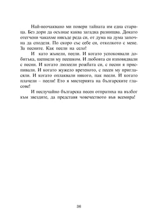 Íàé-íåî÷àêâàíî ìè ïîâåðè òàéíàòà èì åäíà ñòàðè-
öà. Áåç äîðè äà îñúçíàå êàêâà çàãàäêà ðàçíèùâà. Äîêàòî
îòåã÷åíè ÷àêàõìå íÿêúäå ðåäà ñè, îò äóìà íà äóìà çàïî÷-
íà äà ñïîäåëÿ. Ïî ñêîðî ñúñ ñåáå ñè, îòêîëêîòî ñ ìåíå.
Çà ïåñíèòå. Êàê ïååëè íà ñåëî!
      È êàòî æúíåëè, ïååëè. È êîãàòî óñïîêîÿâàëè äî-
áèòúêà, øåïíåëè ìó ïååøêîì. È ëþáîâòà ñè èçïîâÿäâàëè
ñ ïåñíè. È êîãàòî ëþëååëè ðîæáàòà ñè, ñ ïåñíè ÿ ïðèñ-
ïèâàëè. È êîãàòî æóæåëî âðåòåíîòî, ñ ïåñåí ìó ïðèãëà-
ñÿëè. È êîãàòî îïëàêâàëè íÿêîãî, ïàê ïååëè. È êîãàòî
ïëà÷åëè – ïååëè! Åòî ÿ ìèñòåðèÿòà íà áúëãàðñêèòå ãëà-
ñîâå!
      È íåñëó÷àéíî áúëãàðñêà ïåñåí îòïðàòèõà íà âúçáîã
êúì çâåçäèòå, äà ïðåäñòàâÿ ÷îâå÷åñòâîòî âúâ âñåìèðà!




                          36
 