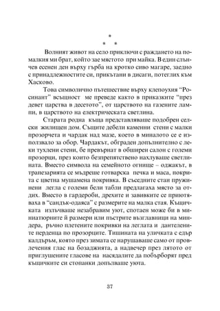 *
                          * *
      Âîëíèÿò æèâîò íà ñåëî ïðèêëþ÷è ñ ðàæäàíåòî íà ïî-
ìàëêèÿ ìè áðàò, êîéòî çàå ìÿñòîòî ïðè ìàéêà. Â åäèí ñëúí-
÷åâ åñåíåí äåí âúðõó ãúðáà íà êðîòêî ñèâî ìàãàðå, çàåäíî
ñ ïðèíàäëåæíîñòèòå ñè, ïðèêúòàíè â äèñàãè, ïîòåãëèõ êúì
Õàñêîâî.
      Òîâà ñèìâîëè÷íî ïúòåøåñòâèå âúðõó êëåïîóõèÿ “Ðî-
ñèíàíò” âñúùíîñò ìå ïðåâåäå êàêòî â ïðèêàçêèòå “ïðåç
äåâåò öàðñòâà â äåñåòîòî”, îò öàðñòâîòî íà ãàçåíèòå ëàì-
ïè, â öàðñòâîòî íà åëåêòðè÷åñêàòà ñâåòëèíà.
      Ñòàðàòà ðîäíà êúùà ïðåäñòàâëÿâàøå ïîäîáðåí ñåë-
ñêè æèëèùåí äîì. Ñúùèòå äåáåëè êàìåííè ñòåíè ñ ìàëêè
ïðîçîð÷åòà è ÷àðäàê íàä ìàçå, êîåòî â ìèíàëîòî ñå å èç-
ïîëçâàëî çà îáîð. ×àðäàêúò, îáãðàäåí äîïúëíèòåëíî ñ ëå-
êè òóõëåíè ñòåíè, áå ïðåâúðíàò â îáøèðåí ñàëîí ñ ãîëåìè
ïðîçîðöè, ïðåç êîèòî áåçïðåïÿòñòâåíî íàõëóâàøå ñâåòëè-
íàòà. Âìåñòî ñèìâîëà íà ñåìåéíîòî îãíèùå – îäæàêúò, â
òðàïåçàðèÿòà ñå ìúäðåøå ãîòâàðñêà ïå÷êà è ìàñà, ïîêðè-
òà ñ öâåòíà ìóøàìåíà ïîêðèâêà. Â ñúñåäíèòå ñòàè ïðóæè-
íåíè ëåãëà ñ ãîëåìè áåëè òàáëè ïðåäëàãàõà ìÿñòî çà îò-
äèõ. Âìåñòî â ãàðäåðîáè, äðåõèòå è çàâèâêèòå ñå ïðèþòÿ-
âàõà â “ñàíäúê-îäàÿñà” ñ ðàçìåðèòå íà ìàëêà ñòàÿ. Êúùè÷-
êàòà èçëú÷âàøå íåçàáðàâèì óþò, ñïîòàåí ìîæå áè â ìè-
íèàòþðíèòå é ðàçìåðè èëè ïúñòðèòå âúçãëàâíèöè íà ìèí-
äåðà, ðú÷íî ïëåòåíèòå ïîêðèâêè íà ëåãëàòà è äàíòåëåíè-
òå ïåðäåíöà ïî ïðîçîðöèòå. Òèøèíàòà íà óëè÷êàòà ñ åäúð
êàëäúðúì, êîÿòî ïðåç çèìàòà ñå íàðóøàâàøå ñàìî îò ïðîâ-
ëå÷åíèÿ ãëàñ íà áîçàäæèÿòà, à íàäâå÷åð ïðåç ëÿòîòî îò
ïðèãëóøåíèòå ãëàñîâå íà íàñÿäàëèòå äà ïîáúðáîðÿò ïðåä
êúùè÷êèòå ñè ñòîïàíêè äîïúëâàøå óþòà.


                           37
 