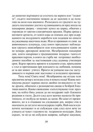 äî øåìåòíî âúðòÿùèòå ñå ñòîë÷åòà íà âåðèãè èëè “ëîäêè-
òå”, êúäåòî ïîñòåïåííî ìîæåø äà ñå çàñèëèø è äà ïîëå-
òèø íà âîëÿ êúì âèñèíèòå. Ðàçõîäêàòà èç ãðàä÷åòî íà ÷ó-
äåñàòà ïîñòåïåííî äîñòèãà êóëìèíàöèÿòà ñè ïðåä âõîäà íà
ïàíàèðíèÿ äâîðåö - îïíàòèÿò êóïîë íà öèðêà, îáêè÷åí ñ
ãèðëÿíäè îò öâåòíè åëåêòðè÷åñêè êðóøêè. Ïúðâà ñðåùà ñ
íåãîâèòå àðòèñòè, îò êîÿòî åäâà ñè ïîåìàì äúõ ïðè ñúçåð-
öàíèåòî íà âúçäóøíèòå àêðîáàòè èëè õîäåùèÿ ïî îïíàòî
íà óæàñÿâàùà âèñî÷èíà âúæå. Èëè ñå ïðåâèâàì îò ñìÿõ íà
æèâîïèñíàòà êëîóíàäà, ñëåä êîÿòî ïðåõëàñíàò íàáëþäà-
âàì ãðóïàòà åêâèëèáðèñòè èëè èçïúëíÿâàùèòå êàêâè ëè
íå íîìåðà äðåñèðàíè æèâîòíè. Íåçàáðàâèìè ïàíàèðíè
äíè, êîèòî çàâúðøâàò ñ òðàäèöèîííèÿ ïîäàðúê - ÷àíòà îò
ïðåñîâàí êàðòîí, â êîÿòî íà ãúðáà ìè ïîòðîïâàò íåîáõî-
äèìèòå ïîñîáèÿ çà íàñòúïâàùèÿ ñëåä ñåäìèöà ó÷èëèùåí
ñðîê. Áúðçî ïðåëèòà âðåìåòî â êëàñíèòå ñòàè, ïðåïúëíåíè
ñ ãëú÷ è ïðèòèõâàùè ïðè âëèçàíåòî íà ëþáèìèÿ, ïîìíåù
ñå çà öÿë æèâîò ó÷èòåë. Ïðîñòî íå óñåùàìå êàê ñúñ çàñòó-
äÿâàíåòî è ïúðâèÿ ñíÿã íàñòúïâàò è êîëåäíèòå ïðàçíèöè.
      Òèõà íîù! Ñâÿòà íîù! Íåçàáðàâèìà ùå îñòàíå òàçè
ïðàçíè÷íà âå÷åð ñ êîëåäíà åëõà â íîâàòà êúùà! Êàêâà íåî-
ïèñóåìà ðàäîñò öàðåøå îêîëî äâîéíî ïî-âèñîêîòî îò ìå-
íå äðúâ÷å, îáêè÷åíî ñ ðàçíîöâåòíè ñâåùè è áåçáðîé áëåñ-
òÿùè íàêèòè. Êàêâî îæèâëåíèå ñúïúòñòâóâàøå òîçè ïðàç-
íèê, íà êîéòî áÿõà äîøëè äà íè ïîçäðàâÿò íàé- áëèçêèòå
ðîäíèíè è ãîñòè. Äúëãî ñëåä êàòî âñè÷êî íàîêîëî áå ïðè-
òèõíàëî, îò âúçáóäà íå ìîæåõ äà çàñïÿ. Íå ñàìî îò ïðåæè-
âÿíîòî, íî è â î÷àêâàíå íà ñëåäâàùèÿ äåí, âïåðèë î÷è â
îêà÷åíàòà äî ëåãëîòî ìè êîëåäàðñêà òîðáà. Íàé-ïîñëå êëå-
ïà÷èòå íàòåæàâàò è ñå ñúáóæäàì åäâà ñëåä êàòî âå÷å ïî
óëèöàòà ñå ÷óâàò ãëàñîâåòå íà ïîäðàíèëè êîëåäàðè. Ëåêî
ñúðäèò, ÷å íå ñà ìå ñúáóäèëè íàâðåìå, íàáúðçî çàêóñâàì,

                          39
 