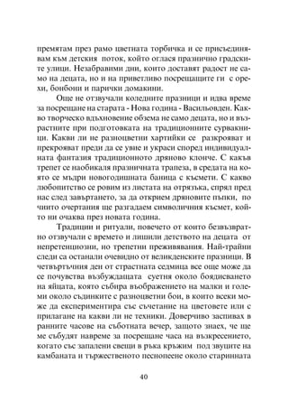 ïðåìÿòàì ïðåç ðàìî öâåòíàòà òîðáè÷êà è ñå ïðèñúåäèíÿ-
âàì êúì äåòñêèÿ ïîòîê, êîéòî îãëàñÿ ïðàçíè÷íî ãðàäñêè-
òå óëèöè. Íåçàáðàâèìè äíè, êîèòî äîñòàâÿò ðàäîñò íå ñà-
ìî íà äåöàòà, íî è íà ïðèâåòëèâî ïîñðåùàùèòå ãè ñ îðå-
õè, áîíáîíè è ïàðè÷êè äîìàêèíè.
     Îùå íå îòçâó÷àëè êîëåäíèòå ïðàçíèöè è èäâà âðåìå
çà ïîñðåùàíå íà ñòàðàòà - Íîâà ãîäèíà - Âàñèëüîâäåí. Êàê-
âî òâîð÷åñêî âäúõíîâåíèå îáçåìà íå ñàìî äåöàòà, íî è âúç-
ðàñòíèòå ïðè ïîäãîòîâêàòà íà òðàäèöèîííèòå ñóðâàêíè-
öè. Êàêâè ëè íå ðàçíîöâåòíè õàðòèéêè ñå ðàçêðîÿâàò è
ïðåêðîÿâàò ïðåäè äà ñå óâèå è óêðàñè ñïîðåä èíäèâèäóàë-
íàòà ôàíòàçèÿ òðàäèöèîííîòî äðÿíîâî êëîí÷å. Ñ êàêúâ
òðåïåò ñå íàîáèêàëÿ ïðàçíè÷íàòà òðàïåçà, â ñðåäàòà íà êî-
ÿòî ñå ìúäðè íîâîãîäèøíàòà áàíèöà ñ êúñìåòè. Ñ êàêâî
ëþáîïèòñòâî ñå ðîâèì èç ëèñòàòà íà îòðÿçúêà, ñïðÿë ïðåä
íàñ ñëåä çàâúðòàíåòî, çà äà îòêðèåì äðÿíîâèòå ïúïêè, ïî
÷èèòî î÷åðòàíèÿ ùå ðàçãàäàåì ñèìâîëè÷íèÿ êúñìåò, êîé-
òî íè î÷àêâà ïðåç íîâàòà ãîäèíà.
     Òðàäèöèè è ðèòóàëè, ïîâå÷åòî îò êîèòî áåçâúçâðàò-
íî îòçâó÷àëè ñ âðåìåòî è ëèøèëè äåòñòâîòî íà äåöàòà îò
íåïðåòåíöèîçíè, íî òðåïåòíè ïðåæèâÿâàíèÿ. Íàé-òðàéíè
ñëåäè ñà îñòàíàëè î÷åâèäíî îò âåëèêäåíñêèòå ïðàçíèöè. Â
÷åòâúðòú÷íèÿ äåí îò ñòðàñòíàòà ñåäìèöà âñå îùå ìîæå äà
ñå ïî÷óâñòâà âúçáóæäàùàòà ñóåòíÿ îêîëî áîÿäèñâàíåòî
íà ÿéöàòà, êîÿòî ñúáèðà âúîáðàæåíèåòî íà ìàëêè è ãîëå-
ìè îêîëî ñúäèíêèòå ñ ðàçíîöâåòíè áîè, â êîèòî âñåêè ìî-
æå äà åêñïåðèìåíòèðà ñúñ ñú÷åòàíèå íà öâåòîâåòå èëè ñ
ïðèëàãàíå íà êàêâè ëè íå òåõíèêè. Äîâåð÷èâî çàñïèâàõ â
ðàííèòå ÷àñîâå íà ñúáîòíàòà âå÷åð, çàùîòî çíàåõ, ÷å ùå
ìå ñúáóäÿò íàâðåìå çà ïîñðåùàíå ÷àñà íà âúçêðåñåíèåòî,
êîãàòî ñúñ çàïàëåíè ñâåùè â ðúêà êðúæèì ïîä çâóöèòå íà
êàìáàíàòà è òúðæåñòâåíîòî ïåñíîïååíå îêîëî ñòàðèííàòà

                           40
 