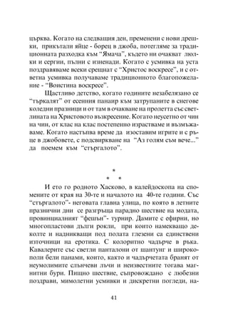 öúðêâà. Êîãàòî íà ñëåäâàùèÿ äåí, ïðåìåíåíè ñ íîâè äðåø-
êè, ïðèêúòàëè ÿéöå - áîðåö â äæîáà, ïîòåãëÿìå çà òðàäè-
öèîííàòà ðàçõîäêà êúì “ßìà÷à”, êúäåòî íè î÷àêâàò ëþë-
êè è ñåðãèè, ïúëíè ñ èçíåíàäè. Êîãàòî ñ óñìèâêà íà óñòà
ïîçäðàâÿâàìå âñåêè ñðåùíàò ñ “Õðèñòîñ âîñêðåñå”, è ñ îò-
âåòíà óñìèâêà ïîëó÷àâàìå òðàäèöèîííîòî áëàãîïîæåëà-
íèå - “Âîèñòèíà âîñêðåñå”.
      Ùàñòëèâî äåòñòâî, êîãàòî ãîäèíèòå íåçàáåëÿçàíî ñå
“òúðêàëÿò” îò åñåííèÿ ïàíàèð êúì çàòðóïàíèòå â ñíåãîâå
êîëåäíè ïðàçíèöè è îò òàì â î÷àêâàíå íà ïðîëåòòà ñúñ ñâåò-
ëèíàòà íà Õðèñòîâîòî âúçêðåñåíèå. Êîãàòî íåóñåòíî îò ÷èí
íà ÷èí, îò êëàñ íà êëàñ ïîñòåïåííî èçðàñòâàìå è âúçìúæà-
âàìå. Êîãàòî íàñòúïâà âðåìå äà èçîñòàâèì èãðèòå è ñ ðú-
öå â äæîáîâåòå, ñ ïîäñâèðêâàíå íà “Àç ãîëÿì ñúì âå÷å...”
äà ïîåìåì êúì “ñòúðãàëîòî”.


                            *
                          * *
     È åòî ãî ðîäíîòî Õàñêîâî, â êàëåéäîñêîïà íà ñïî-
ìåíèòå îò êðàÿ íà 30-òå è íà÷àëîòî íà 40-òå ãîäèíè. Ñúñ
“ñòúðãàëîòî”- íåãîâàòà ãëàâíà óëèöà, ïî êîÿòî â ëåòíèòå
ïðàçíè÷íè äíè ñå ðàçãðúùà ïàðàäíî øåñòâèå íà ìîäàòà,
ïðîâèíöèàëíèÿò “ôåøúí”- òóðíèð. Äàìèòå ñ åôèðíè, íî
ìíîãîïëàñòîâè äúëãè ðîêëè, ïðè êîèòî íàìåêâàùî äå-
êîëòå è íàäíèêâàùè ïîä ïîëàòà ãëåçåíè ñà åäèíñòâåíè
èçòî÷íèöè íà åðîòèêà. Ñ êîëîðèòíî ÷àäúð÷å â ðúêà.
Êàâàëåðèòå ñúñ ñâåòëè ïàíòàëîíè îò øàíòóíã è øèðîêî-
ïîëè áåëè ïàíàìè, êîèòî, êàêòî è ÷àäúð÷åòàòà áðàíÿò îò
íåóìîëèìèòå ñëúí÷åâè ëú÷è è íåèçâåñòíèòå òîãàâà ìàã-
íèòíè áóðè. Ïèùíî øåñòâèå, ñúïðîâîæäàíî ñ ëþáåçíè
ïîçäðàâè, ìèìîëåòíè óñìèâêè è äèñêðåòíè ïîãëåäè, íà-

                           41
 