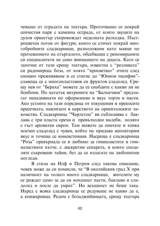 ÷åâàùî îò ñãðàäàòà íà òåàòúðà. Ïðîòî÷âàùî ñå ïîêðàé
ñåí÷åñòèÿ ïàðê ñ êàìåííà åñòðàäà, îò êîÿòî çâóöèòå íà
äóõîâ îðêåñòúð ñúïðîâîæäàò íåäåëíàòà ðàçõîäêà. Ïúñò-
ðîöâåòåí ïîòîê îò ôèãóðè, êîèòî ñå ñòè÷àò ïîêðàé ìíî-
ãîáðîéíèòå ñëàäêàðíèöè, ðàçïîëîæåíè êàòî ìàÿöè ïî
ïðîòåæåíèåòî íà ñòúðãàëîòî, îáñåáâàùè ñ ðåíîìèðàíèòå
ñè ñïåöèàëèòåòè íå ñàìî âíèìàíèåòî íà äåöàòà. Êàòî ñå
çàïî÷íå îò òàçè ñðåùó òåàòúðà, èçâåñòíà ñ “ðåçëèâàòà”
ñè ðàäîìèðñêà áîçà, îò êîÿòî “ïðîñâåòâàò” î÷èòå ñëåä
ñíîùíî ïðåæèâÿâàíå è ñå ñòèãíå äî “Þíèîí ïàñèôèê”-
ñëàâåùà ñå ñ ìíîãîïëàñòîâèÿ ñè ôðóêòîâ ñëàäîëåä. Ñðå-
ùó íåÿ îò “Áåðàõà” ìîæåòå äà ñå ñíàáäèòå ñ êàêâè ëè íå
áîíáîíè. Ïî íàòàòúê âèòðèíèòå íà “Áàëúê÷èåâ” ïðåäëà-
ãàò íåíàäìèíàòè ïî îôîðìëåíèå è âêóñ òîðòè è ïàñòè.
Àêî óñòîèòå íà òàçè ïîðåäèöà îò èçêóøåíèÿ è ïðåêîñèòå
ïðåñå÷êàòà, íàâëèçàòå â öàðñòâîòî íà îðèåíòàëñêèòå ëà-
êîìñòâà. Ñëàäêàðíèöà ”×àðëñòîí” âè ñúáëàçíÿâà ñ áàê-
ëàâà ñ òðè ïëàñòà îðåõè è ïðåâúçõîäíî ìàëåáè, ïîëÿòî
ñ ãúñò àðîìàòåí ñèðîï. Òàì ìîæåòå äà îïèòàòå è òîïêà
ìëå÷åí ñëàäîëåä ñ ÷óâåí, êîéòî ìó ïðèäàâà íåïîâòîðèì
âêóñ è òî÷åùà ñå êîíñèñòåíöèÿ. Íàñðåùà å ñëàäêàðíèöà
“Ðîçà” ïðåâúðíàëà ñå â ëþáèìî çà ãèìíàçèñòèòå è ãèì-
íàçèñòêèòå êúò÷å, ñ äèñêðåòíè ñåïàðåòà, â êîèòî ñïîäå-
ëÿòå ñúêðîâåíè òàéíè, áåç äà ñå èçëàãàòå íà ëþáîïèòíè
ïîãëåäè.
     Â ñòèëà íà Èëô è Ïåòðîâ ñëåä òàêîâà îïèñàíèå,
÷îâåê ìîæå äà ñè ïîìèñëè, ÷å “Â îêîëèéñêèÿ ãðàä Õ ïðè
íàëè÷íîñò íà òîëêîç ìíîãî ñëàäêàðíèöè, æèòåëèòå ìó
ñå ðàæäàò ñàìî çà äà ñè ïîõàïíàò ïàñòè, áàêëàâè è ñëà-
äîëåä è ïîñëå äà óìðàò”. Íî âñúùíîñò íå áåøå òàêà.
Íàðåä ñ âñÿêà ñëàäêàðíèöà ñå ðåäóâàøå íå êàêâî äà å,
à êíèæàðíèöà. Ðåäîì ñ áîçàäæèéíèöàòà, ñðåùó òåàòúðà

                          42
 