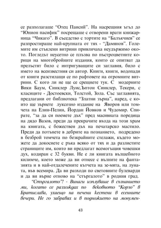 ñå ðàçïîëàãàøå “Îòåö Ïàèñèé”. Íà íàñðåùíèÿ úãúë äî
“Þíèîí ïàñèôèê” ïîñðåùàøå ñ îòâîðåíè âðàòè êíèæàð-
íèöà “×èêàãî”. Â ñúñåäñòâî ñ òîðòèòå íà “Áàëúê÷èåâ” ñå
ðàçïðîñòèðàøå íàé-êðóïíàòà îò òÿõ - “Äàìÿíîâ”. Ãîëå-
ìèòå èì ñòúêëåíè âèòðèíè ïðèâëè÷àõà íåóäúðæèìî îêî-
òî. Ïîãëåäúò íåóñåòíî ñå ïëúçâà ïî ïúñòðîöâåòíèòå êî-
ðèöè íà ìíîãîáðîéíèòå èçäàíèÿ, êîèòî ñå îïèòâàò äà
ïðåëúñòÿò áèëî ñ èíòðèãóâàùèòå ñè çàãëàâèÿ, áèëî ñ
èìåòî íà âñåèçâåñòíèÿ ñè àâòîð. Êíèãè, êíèãè, âîäîïàäè
îò êíèãè ðàçñòèëàùè ñå ïî ðàôòîâåòå íà îãðîìíèòå âèò-
ðèíè. Ñ êîãî ëè íå ùå ñå ñðåùíåòå òóê. Ñ ìîäåðíèòå
Âèêè Áàóì, Ñèíêëåð Ëóèñ,Úïòîí Ñèíêëåð, Òåêåðè, ñ
êëàñèöèòå - Äîñòîåâñêè, Òîëñòîé, Çîëà. Ñúñ çàãëàâèÿòà,
ïðåäëàãàíè îò áèáëèîòåêà “Çëàòíè çúðíà”, íàðåä, ñ êî-
èòî ùå çúðíåòå ëóêñîçíî èçäàíèå íà ßâîðîâ èëè òîì-
÷åòà íà Åëèí-Ïåëèí, Éîðäàí Éîâêîâ è ×óäîìèð. Ñïè-
ðàòå, “çà äà ñè ïîåìåòå äúõ” ïðåä ìàñèâíàòà ïîðåäèöà
íà äÿäî Âàçîâ, ïðåäè äà ïðåêðà÷èòå âõîäà íà òîçè õðàì
íà êíèãàòà, ñ áîæåñòâåí äúõ íà ïå÷àòàðñêî ìàñòèëî.
Ïðåäè äà ïîòúíåòå â äåáðèòå íà ïîçíàíèåòî, ïîäðåäåíî
â áåçáðîé òîì÷åòà ïî áåçêðàéíèòå ñòåëàæè, êúäåòî ìî-
æåòå äà äîêîñíåòå ñ ðúêà âñÿêî îò òÿõ è äà ðàçëèñòèòå
ñòðàíèöèòå èì, êîèòî âè ïðåäëàãàò âñåìîãúùèÿ ÷îâåøêè
äóõ, êîäèðàí ñ 32 áóêâè. Íå å ëè êíèãàòà âúëøåáíîòî
êèëèì÷å, êîåòî ìîæå äà âè îòíåñå ñ âúëíèòå íà ôàíòà-
çèÿòà è â íàé-îòäàëå÷åíèòå êúò÷åòà íà çå-ìÿòà, íà ëóíà-
òà, âúâ âñåìèðà. Äà âè ðàçõîäè ïî ñâåòîâíèòå áóëåâàðäè
è äà âè âúðíå îòíîâî íà “ñòúðãàëîòî” â ðîäíèÿ ãðàä.
      “Ñòúðãàëîòî”! - Âèíàãè èçïëóâàøå â ñúçíàíèåòî
ìè, êîãàòî ñå ðàçõîæäàõ ïî âåêîâíîòî “Êîðçî” â
Áðàòèñëàâà, óõàåùî íà ïå÷åíè êåñòåíè â åñåííèòå
âå÷åðè. Íå ãî çàáðàâÿõ è â ïîäíîæèåòî íà ìîíóìåí-

                          43
 