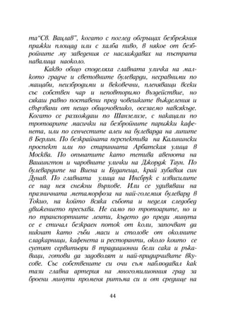òà“Ñâ. Âàöëàâ”, êîãàòî ñ ïîãëåä îáãðúùàõ áåçáðåæíèÿ
ïðàæêè ïëîùàä èëè ñ õàëáà ïèâî, â íÿêîå îò áåçá-
ðîéíèòå ìó çàâåäåíèÿ ñå íàñëàæäàâàõ íà ïúñòðàòà
íàâàëèöà íàîêîëî.
     Êàêâî îáùî ñïîäåëÿõà ãëàâíàòà óëè÷êà íà ìàë-
êîòî ãðàä÷å è ñâåòîâíèòå áóëåâàðäè, íåñðàâíèìè ïî
ìàùàáè, íåèçáðîäèìè è âåêîâå÷íè, ïëåíÿâàùè âñåêè
ñúñ ñîáñòâåí ÷àð è íåïîâòîðèìî âúçäåéñòâèå, íî
ñÿêàø ðàâíî ïîñòàâåíè ïðåä ÷îâåøêèòå âúæäåëåíèÿ è
ñâúðçâàíè îò íåùî îáùî÷îâåøêî, îñåçàåìî íàâñÿêúäå.
Êîãàòî ñå ðàçõîæäàø ïî Øàíçåëèçå, ñ íàêàöàëè ïî
òðîòîàðèòå ìàñè÷êè íà áåçáðîéíèòå ïàðèæêè êàôå-
íåòà, èëè ïî ñåí÷åñòèòå àëåè íà áóëåâàðäà íà ëèïèòå
â Áåðëèí. Ïî áåçêðàéíàòà ïåðñïåêòèâà íà Êàëèíèíñêè
ïðîñïåêò èëè ïî ñòàðèííàòà Àðáàòñêàÿ óëèöà â
Ìîñêâà. Ïî îïúíàòèòå êàòî òåòèâà àâåíþòà íà
Âàøèíãòîí è ÷àðîâíèòå óëè÷êè íà Äæîðäæ Òàóí. Ïî
áóëåâàðäèòå íà Âèåíà è Áóäàïåùà, êðàé õóáàâèÿ ñèí
Äóíàâ. Ïî ãëàâíàòà óëèöà íà Èíñáðóê ñ èçâèñèëèòå
ñå íàä íåÿ ñíåæíè âúðõîâå. Èëè ñå óäèâÿâàø íà
ïðàçíè÷íàòà ìåòàìîðôîçà íà íàé-ãîëåìèÿ áóëåâàðä â
Òîêèî, íà êîéòî âñÿêà ñúáîòà è íåäåëÿ ñëåäîáåä
äâèæåíèåòî ïðåñúõâà. Íå ñàìî ïî òðîòîàðèòå, íî è
ïî òðàíñïîðòíèòå ëåíòè, êúäåòî äî ïðåäè ìèíóòà
ñå å ñòè÷àë áåçêðàåí ïîòîê îò êîëè, çàïî÷âàò äà
íèêíàò êàòî ãúáè ìàñè è ñòîëîâå îò îêîëíèòå
ñëàäêàðíèöè, êàôåíåòà è ðåñòîðàíòè, îêîëî êîèòî ñå
ñóåòÿò ñåðâèòüîðè â òðàäèöèîííè áåëè ñàêà è ðúêà-
âèöè, ãîòîâè äà çàäîâîëÿò è íàé-ïðèäèð÷èâèòå âêó-
ñîâå. Ñúñ ñîáñòâåíèòå ñè î÷è ñúì íàáëþäàâàë êàê
òàçè ãëàâíà àðòåðèÿ íà ìíîãîìèëèîííèÿ ãðàä çà
áðîåíè ìèíóòè ïðîìåíÿ ðèòúìà ñè è îò ñðåäèùå íà

                        44
 