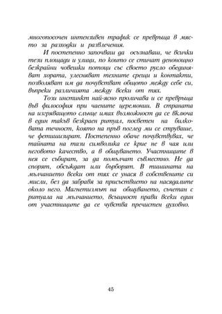 ìíîãîïîñî÷åí èíòåíçèâåí òðàôèê ñå ïðåâðúùà â ìÿñ-
òî çà ðàçõîäêè è ðàçâëå÷åíèÿ.
     È ïîñòåïåííî çàïî÷âàø äà îñúçíàâàø, ÷å âñè÷êè
òåçè ïëîùàäè è óëèöè, ïî êîèòî ñå ñòè÷àò äåíîíîùíî
áåçêðàéíè ÷îâåøêè ïîòîöè ñúñ ñâîåòî ðóñëî îáåäèíÿ-
âàò õîðàòà, óëåñíÿâàò òåõíèòå ñðåùè è êîíòàêòè,
ïîçâîëÿâàò èì äà ïî÷óâñòâàò îáùîòî ìåæäó ñåáå ñè,
âúïðåêè ðàçëè÷èÿòà ìåæäó âñåêè îò òÿõ.
     Òîçè èíñòèíêò íàé-ÿñíî ïðîëè÷àâà è ñå ïðåâðúùà
âúâ ôèëîñîôèÿ ïðè ÷àåíèòå öåðåìîíèè. Â ñòðàíàòà
íà èçãðÿâàùîòî ñëúíöå èìàõ âúçìîæíîñò äà ñå âêëþ÷à
â åäèí òàêúâ áåçêðàåí ðèòóàë, ïîñâåòåí íà áèëêî-
âàòà òå÷íîñò, êîÿòî íà ïðúâ ïîãëåä ìè ñå ñòðóâàøå,
÷å ôåòèøèçèðàò. Ïîñòåïåííî îáà÷å ïî÷óâñòâóâàõ, ÷å
òàéíàòà íà òàçè ñèìâîëèêà ñå êðèå íå â ÷àÿ èëè
íåãîâîòî êà÷åñòâî, à â îáùóâàíåòî. Ó÷àñòíèöèòå â
íåÿ ñå ñúáèðàò, çà äà ïîìúë÷àò ñúâìåñòíî. Íå äà
ñïîðÿò, îáñúæäàò èëè áúðáîðÿò. Â òèøèíàòà íà
ìúë÷àíèåòî âñåêè îò òÿõ ñå óíàñÿ â ñîáñòâåíèòå ñè
ìèñëè, áåç äà çàáðàâÿ çà ïðèñúñòâèåòî íà íàñÿäàëèòå
îêîëî íåãî. Ìàãíåòèçìúò íà îáùóâàíåòî, ñú÷åòàí ñ
ðèòóàëà íà ìúë÷àíèåòî, âñúùíîñò ïðàâè âñåêè åäèí
îò ó÷àñòíèöèòå äà ñå ÷óâñòâà ïðå÷èñòåí äóõîâíî.




                        45
 